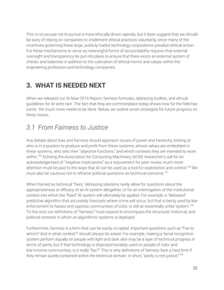  
This is no excuse not to pursue a more ethically driven agenda, but it does suggest that we should 
be wary of relying on companies to implement ethical practices voluntarily, since many of the 
incentives governing these large, publicly traded technology corporations penalize ethical action. 
For these mechanisms to serve as meaningful forms of accountability requires that external 
oversight and transparency be put into place to ensure that there exists an external system of 
checks and balances in addition to the cultivation of ethical norms and values within the 
engineering profession and technology companies. 
 
 
3. WHAT IS NEEDED NEXT 
 
When we released our AI Now 2016 Report, fairness formulas, debiasing toolkits, and ethical 
guidelines for AI were rare. The fact that they are commonplace today shows how far the ﬁeld has 
come. Yet much more needs to be done. Below, we outline seven strategies for future progress on 
these issues. 
 
3.1 From Fairness to Justice 
 
Any debate about bias and fairness should approach issues of power and hierarchy, looking at 
who is in a position to produce and proﬁt from these systems, whose values are embedded in 
these systems, who sets their “objective functions,” and which contexts they are intended to work 
within.165
Echoing the Association for Computing Machinery (ACM) researcher’s call for an 
acknowledgement of “negative implications” as a requirement for peer review, much more 
attention must be paid to the ways that AI can be used as a tool for exploitation and control.166
We 
must also be cautious not to reframe political questions as technical concerns.167
  
 
When framed as technical “ﬁxes,” debiasing solutions rarely allow for questions about the 
appropriateness or eﬃcacy of an AI system altogether, or for an interrogation of the institutional 
context into which the “ﬁxed” AI system will ultimately be applied. For example, a “debiased” 
predictive algorithm that accurately forecasts where crime will occur, but that is being used by law 
enforcement to harass and oppress communities of color, is still an essentially unfair system.168
 
To this end, our deﬁnitions of “fairness” must expand to encompass the structural, historical, and 
political contexts in which an algorithmic systems is deployed.  
 
Furthermore, fairness is a term that can be easily co-opted: important questions such as “Fair to 
whom? And in what context?” should always be asked. For example, making a facial recognition 
system perform equally on people with light and dark skin may be a type of technical progress in 
terms of parity, but if that technology is disproportionately used on people of color and 
low-income communities, is it really “fair?” This is why deﬁnitions of fairness face a hard limit if 
they remain purely contained within the technical domain: in short, “parity is not justice.”169
 
32 
 