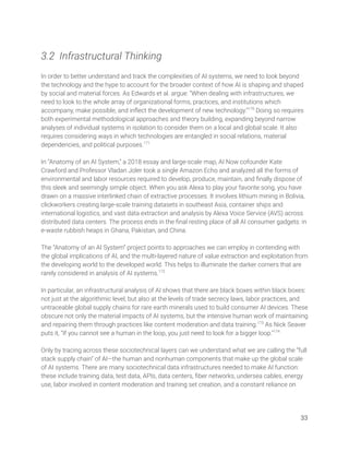  
3.2 Infrastructural Thinking 
 
In order to better understand and track the complexities of AI systems, we need to look beyond 
the technology and the hype to account for the broader context of how AI is shaping and shaped 
by social and material forces. As Edwards et al. argue: “When dealing with infrastructures, we 
need to look to the whole array of organizational forms, practices, and institutions which 
accompany, make possible, and inﬂect the development of new technology.”170
Doing so requires 
both experimental methodological approaches and theory building, expanding beyond narrow 
analyses of individual systems in isolation to consider them on a local and global scale. It also 
requires considering ways in which technologies are entangled in social relations, material 
dependencies, and political purposes.171
 
 
In “Anatomy of an AI System,” a 2018 essay and large-scale map, AI Now cofounder Kate 
Crawford and Professor Vladan Joler took a single Amazon Echo and analyzed all the forms of 
environmental and labor resources required to develop, produce, maintain, and ﬁnally dispose of 
this sleek and seemingly simple object. When you ask Alexa to play your favorite song, you have 
drawn on a massive interlinked chain of extractive processes. It involves lithium mining in Bolivia, 
clickworkers creating large-scale training datasets in southeast Asia, container ships and 
international logistics, and vast data extraction and analysis by Alexa Voice Service (AVS) across 
distributed data centers. The process ends in the ﬁnal resting place of all AI consumer gadgets: in 
e-waste rubbish heaps in Ghana, Pakistan, and China.  
 
The “Anatomy of an AI System” project points to approaches we can employ in contending with 
the global implications of AI, and the multi-layered nature of value extraction and exploitation from 
the developing world to the developed world. This helps to illuminate the darker corners that are 
rarely considered in analysis of AI systems.172
  
 
In particular, an infrastructural analysis of AI shows that there are black boxes within black boxes: 
not just at the algorithmic level, but also at the levels of trade secrecy laws, labor practices, and 
untraceable global supply chains for rare earth minerals used to build consumer AI devices. These 
obscure not only the material impacts of AI systems, but the intensive human work of maintaining 
and repairing them through practices like content moderation and data training.173
As Nick Seaver 
puts it, “If you cannot see a human in the loop, you just need to look for a bigger loop.”174
  
 
Only by tracing across these sociotechnical layers can we understand what we are calling the “full 
stack supply chain” of AI—the human and nonhuman components that make up the global scale 
of AI systems. There are many sociotechnical data infrastructures needed to make AI function: 
these include training data, test data, APIs, data centers, ﬁber networks, undersea cables, energy 
use, labor involved in content moderation and training set creation, and a constant reliance on  
 
 
33 
 