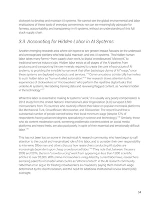 clickwork to develop and maintain AI systems. We cannot see the global environmental and labor 
implications of these tools of everyday convenience, nor can we meaningfully advocate for 
fairness, accountability, and transparency in AI systems, without an understanding of this full 
stack supply chain. 
 
3.3 Accounting for Hidden Labor in AI Systems 
 
Another emerging research area where we expect to see greater impact focuses on the underpaid 
and unrecognized workers who help build, maintain, and test AI systems. This hidden human 
labor takes many forms—from supply chain work, to digital crowdsourced “clickwork,” to 
traditional service industry jobs. Hidden labor exists at all stages of the AI pipeline, from 
producing and transporting the raw minerals required to create the core infrastructure of AI 
systems, to providing the invisible human work that often backstops claims of AI “magic” once 
these systems are deployed in products and services.175
Communications scholar Lilly Irani refers 
to such hidden labor as “human-fueled automation.”176
Her research draws attention to the 
experiences of clickworkers or “microworkers” who perform the repetitive digital tasks that 
underlie AI systems, like labeling training data and reviewing ﬂagged content, as “workers hidden 
in the technology.”177
 
 
While this labor is essential to making AI systems “work,” it is usually very poorly compensated. A 
2018 study from the United Nations’ International Labor Organization (ILO) surveyed 3,500 
microworkers from 75 countries who routinely offered their labor on popular microtask platforms 
like Mechanical Turk, Crowdﬂower, Microworker, and Clickworker. The report found that a 
substantial number of people earned below their local minimum wage (despite 57% of 
respondents having advanced degrees specializing in science and technology).178
Similarly, those 
who do content moderation work, screening problematic content posted on social media 
platforms and news feeds, are also paid poorly, in spite of their essential and emotionally diﬃcult 
labor.179
 
 
This has not been lost on some in the technical AI research community, who have begun to call 
attention to the crucial and marginalized role of this labor, and to consider their own responsibility 
to intervene. Silberman and others discuss how researchers conducting AI studies are 
increasingly dependent upon cheap crowdsourced labor.180
They note that, between the years 
2008 and 2016, the term “crowdsourcing” went from appearing in less than 1,000 scientiﬁc 
articles to over 20,000. With online microworkers unregulated by current labor laws, researchers 
are being asked to reconsider what counts as “ethical conduct” in the AI research community. 
Silberman et al. argue for treating crowdworkers as coworkers, paying them minimum wage 
determined by the client’s location, and the need for additional Institutional Review Board (IRB) 
oversight. 
 
   
34 
 