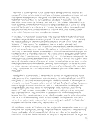 The practice of examining hidden human labor draws on a lineage of feminist research. The 
concept of “invisible work,” for instance, originated with studies of unpaid women’s care work and 
investigations into organizational settings that relied upon “emotional labor,” particularly 
traditionally “feminized” ﬁelds like nursing and ﬂight attendants.181
Researchers found that 
common activities taken on by female workers, such as soothing anxious patients or managing 
unruly customers, were not formally recognized or compensated as work, in spite of their being 
essential. The feminist legacy of invisible work is useful for contextualizing these new forms of 
labor, and in understanding the characterization of this work, which, while essential, is often 
written out of the AI narrative, rarely counted or compensated. 
 
In her article, “The Automation Charade,” Astra Taylor proposes the term “fauxtomation” to call 
attention to the gap between the marketing rhetoric of AI as a seamless product or service and 
the messy, lived reality of automation, which frequently relies on such unsung human labor. 
“Automation,” Taylor cautions, “has an ideological function as well as a technological 
dimension.”182
In making this case, she critiques popular narratives around the future of labor, 
which posit a near-horizon where workers will be replaced by machines. She sees such claims as 
functioning to disempower workers: what leverage do workers have to demand better wages and 
beneﬁts in the face of impending automation? We saw this narrative deployed in 2016 by former 
McDonald’s CEO Ed Rensi, who cited the growing “Fight for $15” movement as the impetus for the 
company’s introduction of automated kiosks to replace cashiers.183
Workers who fought for better 
pay would ultimately be worse off, he reasoned, as their demand for living wages would force the 
company to automate and eliminate them. Examining his claim two years on, we see that this is 
not entirely true. Automation or no, workers are still needed: after McDonald’s added kiosks to its 
Chicago ﬂagship store, the location reopened with more employees than before the kiosks were 
introduced.184
 
 
The integration of automation and AI in the workplace is aimed not only at automating worker 
tasks, but at managing, monitoring, and assessing workers themselves. Alex Rosenblatt’s 2018 
ethnography of Uber drivers details the precarity and uncertainty produced by depending on the 
whims of a centralized, AI-enabled platform for one’s livelihood. The algorithmic logic that governs 
ride-sharing applications can arbitrarily bar drivers from work, result in unreliable wages and 
unexpected costs, and nudge people into working longer hours, resulting in unsafe driving 
conditions.185
Such platforms isolate workers from each other, making concerted activity and 
labor organizing diﬃcult. They also function to create signiﬁcant information asymmetries 
between data-rich companies aiming to extract value from workers, and the workers themselves. 
Even so, 2018 has seen increasing dissent from such workers. Some prominent examples of 
worker-driven protest include on-demand delivery riders striking alongside UK fast food industry 
employees and rideshare drivers calling for job protections.186
  
 
Silicon Valley contractors working in security, food, and janitorial services within major technology 
companies have also organized, seeking a living wage and other protections.187
They are among 
thousands of workers who labor alongside their full-time technology worker peers, but are 
classiﬁed as independent contractors. Under this designation, they are often paid low wages, and 
35 
 