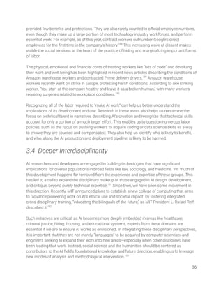 provided few beneﬁts and protections. They are also rarely counted in oﬃcial employee numbers, 
even though they make up a large portion of most technology industry workforces, and perform 
essential work. For example, as of this year, contract workers outnumber Google’s direct 
employees for the ﬁrst time in the company’s history.188
This increasing wave of dissent makes 
visible the social tensions at the heart of the practice of hiding and marginalizing important forms 
of labor.  
 
The physical, emotional, and ﬁnancial costs of treating workers like “bits of code” and devaluing 
their work and well-being has been highlighted in recent news articles describing the conditions of 
Amazon warehouse workers and contracted Prime delivery drivers.189
Amazon warehouse 
workers recently went on strike in Europe, protesting harsh conditions. According to one striking 
worker, “You start at the company healthy and leave it as a broken human,” with many workers 
requiring surgeries related to workplace conditions.190
  
 
Recognizing all of the labor required to “make AI work” can help us better understand the 
implications of its development and use. Research in these areas also helps us reexamine the 
focus on technical talent in narratives describing AI’s creation and recognize that technical skills 
account for only a portion of a much larger effort. This enables us to question numerous labor 
policies, such as the focus on pushing workers to acquire coding or data science skills as a way 
to ensure they are counted and compensated. They also help us identify who is likely to beneﬁt, 
and who, along the AI production and deployment pipeline, is likely to be harmed. 
 
3.4 Deeper Interdisciplinarity 
 
AI researchers and developers are engaged in building technologies that have signiﬁcant 
implications for diverse populations in broad ﬁelds like law, sociology, and medicine. Yet much of 
this development happens far removed from the experience and expertise of these groups. This 
has led to a call to expand the disciplinary makeup of those engaged in AI design, development, 
and critique, beyond purely technical expertise.191
Since then, we have seen some movement in 
this direction. Recently, MIT announced plans to establish a new college of computing that aims 
to “advance pioneering work on AI’s ethical use and societal impact” by fostering integrated 
cross-disciplinary training, “educating the bilinguals of the future,” as MIT President L. Rafael Reif 
described it.192
  
 
Such initiatives are critical: as AI becomes more deeply embedded in areas like healthcare, 
criminal justice, hiring, housing, and educational systems, experts from these domains are 
essential if we are to ensure AI works as envisioned. In integrating these disciplinary perspectives, 
it is important that they are not merely ”languages” to be acquired by computer scientists and 
engineers seeking to expand their work into new areas—especially when other disciplines have 
been leading that work. Instead, social science and the humanities should be centered as 
contributors to the AI ﬁeld’s foundational knowledge and future direction, enabling us to leverage 
new modes of analysis and methodological intervention.193
  
36 
 