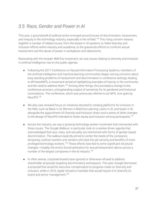  
3.5 Race, Gender and Power in AI 
 
This year, a groundswell of political action emerged around issues of discrimination, harassment, 
and inequity in the technology industry, especially in the AI ﬁeld.194
This rising concern weaves 
together a number of related issues, from the biases in AI systems, to failed diversity and 
inclusion efforts within industry and academia, to the grassroots efforts to confront sexual 
harassment and the abuse of power in workplaces and classrooms.  
 
Resonating with the broader #MeToo movement, we saw issues relating to diversity and inclusion 
in artiﬁcial intelligence rise on the public agenda:  
 
● Following the 2017 Conference on Neural Information Processing Systems, members of 
the artiﬁcial intelligence and machine learning communities began voicing concerns about 
long standing problems of harassment and discrimination in conference settings, leading 
to #ProtestNIPS, a movement aimed at highlighting examples of toxicity in the community 
and the need to address them.195
Among other things, this provoked a change to the 
conference acronym, a longstanding subject of sensitivity for its gendered and historical 
connotations. The conference, which was previously referred to as NIPS, now goes by 
NeurIPS.196
 
 
● We also saw renewed focus on initiatives devoted to creating platforms for inclusion in 
the ﬁeld, such as Black in AI, Women in Machine Learning, Latinx in AI, and Queer in AI, 
alongside the appointment of Diversity and Inclusion chairs and a series of other changes 
to the design of NeurIPS intended to foster equity and inclusion among participants.197
 
 
● Across the industry, we saw a growing technology worker movement that intersected with 
these issues. The Google Walkout, in particular, took on a worker-driven agenda that 
acknowledged that race, class, and sexuality are intertwined with forms of gender-based 
discrimination. The walkout explicitly aimed to center the needs of the company’s 
temporary contract workers and vendors who lack the job security and beneﬁts of more 
privileged technology workers.198
These efforts have led to some signiﬁcant structural 
changes—notably, the end to forced arbitration for sexual harassment claims across a 
number of the largest companies in the AI industry.199
  
 
● In other arenas, corporate boards have ignored or otherwise refused to address 
shareholder proposals targeting discriminatory workspaces. This year, Google dismissed 
a proposal that would tie executive compensation to progress made on diversity and 
inclusion, while in 2016, Apple refused a mandate that would require it to diversify its 
board and senior management.200
 
 
37 
 