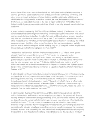 Across these efforts, advocates of diversity in AI are ﬁnding intersections between the move to 
address gender and race-based harassment and abuse within the technology community, and 
other forms of inequity and abuses of power. But this is still an uphill battle: while there is 
increased attention to problems of bias in AI systems, we have yet to see much research within 
the fairness and bias debate focused on the state of equity and diversity in the AI ﬁeld itself. 
Indeed, reliable ﬁgures on representation in AI are diﬃcult to come by, although some limited data 
does exist.  
 
A recent estimate produced by WIRED and Element AI found that only 12% of researchers who 
contributed to the three leading machine learning conferences in 2017 were women. This gender 
gap is replicated at large technology ﬁrms like Facebook and Google, whose websites show that 
only 15% and 10% of their AI research staff are women.201
And there is no reliable data on the 
state of racial diversity in the ﬁeld, or retention rates for people of color.202
Collectively, the limited 
evidence suggests that AI, as a ﬁeld, is even less diverse than computer science as a whole, 
which is itself at a historic low point: women make up only 18% of computer science majors in the 
United States, a decline from a high point of 37% in 1984.203
  
 
These trends are even more dramatic when compared to other STEM ﬁelds in which gender 
diversity has shown a marked improvement.204
Yet these are not new problems: the 
WIRED/Element AI survey is not signiﬁcantly different from a study of the AI ﬁeld that was 
published by IEEE Expert in 1992, which found that only 13% of published authors in the journal 
over the prior four years were women.205
And in the 1980s, female grad students at MIT’s 
Computer Science and Artiﬁcial Intelligence Labs thoroughly documented their experiences with 
toxic working environments in the report “Barriers to Equality in Academia: Women in Computer 
Science at MIT.”206
 
 
It is time to address the connection between discrimination and harassment in the AI community, 
and bias in the technical products that are produced by the community. Scholars in science and 
technology studies have long observed that the values and beliefs of those who create 
technologies shape the technologies they create.207
Expanding the ﬁeld’s frame of reference to 
recognize this connection will ensure it is better equipped to address the problems raised by its 
rapid proliferation into sensitive social domains. As one AI researcher put it, “Bias is not just in our 
datasets, it’s in our conferences and community.”208
  
 
A recent example illustrates these connections, and how discriminatory practices within the 
culture that produces an AI system can be mirrored and ampliﬁed in the system itself. Amazon 
recently developed an experimental AI system to help it rank job candidates. It trained the system 
on data reﬂecting the company’s historical hiring preferences, hoping to more eﬃciently identify 
qualiﬁed candidates.209
But the system didn’t work as expected: based on the company’s 
historical hiring, it showed a distinct bias against women candidates, downgrading resumes from 
candidates who attended two all-women’s colleges, and even penalizing resumes that contained 
the word “woman.” After uncovering this bias, the company attempted to ﬁx the system, adjusting 
the algorithm to treat these terms more fairly. This did not work, and the project was eventually 
38 
 