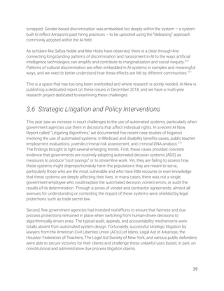 scrapped. Gender-based discrimination was embedded too deeply within the system – a system 
built to reﬂect Amazon’s past hiring practices – to be uprooted using the “debiasing” approach 
commonly adopted within the AI ﬁeld. 
 
As scholars like Saﬁya Noble and Mar Hicks have observed, there is a clear through-line 
connecting longstanding patterns of discrimination and harassment in AI to the ways artiﬁcial 
intelligence technologies can amplify and contribute to marginalization and social inequity.210
 
Patterns of cultural discrimination are often embedded in AI systems in complex and meaningful 
ways, and we need to better understand how these effects are felt by different communities.211
  
 
This is a space that has too long been overlooked and where research is sorely needed. AI Now is 
publishing a dedicated report on these issues in December 2018, and we have a multi-year 
research project dedicated to examining these challenges. 
 
3.6 Strategic Litigation and Policy Interventions 
 
This year saw an increase in court challenges to the use of automated systems, particularly when 
government agencies use them in decisions that affect individual rights. In a recent AI Now 
Report called “Litigating Algorithms,” we documented ﬁve recent case studies of litigation 
involving the use of automated systems: in Medicaid and disability beneﬁts cases, public teacher 
employment evaluations, juvenile criminal risk assessment, and criminal DNA analysis.212
 
The ﬁndings brought to light several emerging trends. First, these cases provided concrete 
evidence that governments are routinely adopting automated decision systems (ADS) as 
measures to produce “cost savings” or to streamline work. Yet, they are failing to assess how 
these systems might disproportionately harm the populations they are meant to serve, 
particularly those who are the most vulnerable and who have little recourse or even knowledge 
that these systems are deeply affecting their lives. In many cases, there was not a single 
government employee who could explain the automated decision, correct errors, or audit the 
results of its determination. Through a series of vendor and contractor agreements, almost all 
avenues for understanding or contesting the impact of these systems were shielded by legal 
protections such as trade secret law. 
 
Second, few government agencies had invested real efforts to ensure that fairness and due 
process protections remained in place when switching from human-driven decisions to 
algorithmically-driven ones. The typical audit, appeals, and accountability mechanisms were 
totally absent from automated system design. Fortunately, successful strategic litigation by 
lawyers from the American Civil Liberties Union (ACLU) of Idaho, Legal Aid of Arkansas, the 
Houston Federation of Teachers, The Legal Aid Society of New York, and various public defenders 
were able to secure victories for their clients and challenge these unlawful uses based, in part, on 
constitutional and administrative due process litigation claims. 
 
39 
 