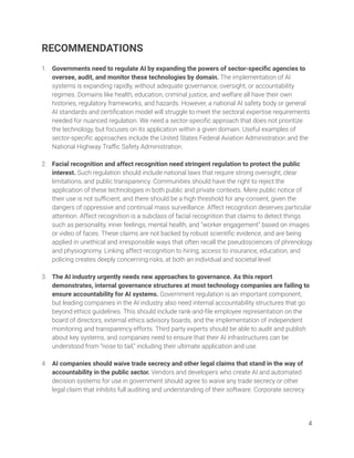 RECOMMENDATIONS 
 
1. Governments need to regulate AI by expanding the powers of sector-speciﬁc agencies to 
oversee, audit, and monitor these technologies by domain. The implementation of AI 
systems is expanding rapidly, without adequate governance, oversight, or accountability 
regimes. Domains like health, education, criminal justice, and welfare all have their own 
histories, regulatory frameworks, and hazards. However, a national AI safety body or general 
AI standards and certiﬁcation model will struggle to meet the sectoral expertise requirements 
needed for nuanced regulation. We need a sector-speciﬁc approach that does not prioritize 
the technology, but focuses on its application within a given domain. Useful examples of 
sector-speciﬁc approaches include the United States Federal Aviation Administration and the 
National Highway Traﬃc Safety Administration. 
 
2. Facial recognition and affect recognition need stringent regulation to protect the public 
interest. Such regulation should include national laws that require strong oversight, clear 
limitations, and public transparency. Communities should have the right to reject the 
application of these technologies in both public and private contexts. Mere public notice of 
their use is not suﬃcient, and there should be a high threshold for any consent, given the 
dangers of oppressive and continual mass surveillance. Affect recognition deserves particular 
attention. Affect recognition is a subclass of facial recognition that claims to detect things 
such as personality, inner feelings, mental health, and “worker engagement” based on images 
or video of faces. These claims are not backed by robust scientiﬁc evidence, and are being 
applied in unethical and irresponsible ways that often recall the pseudosciences of phrenology 
and physiognomy. Linking affect recognition to hiring, access to insurance, education, and 
policing creates deeply concerning risks, at both an individual and societal level.   
 
3. The AI industry urgently needs new approaches to governance. As this report 
demonstrates, internal governance structures at most technology companies are failing to 
ensure accountability for AI systems. Government regulation is an important component, 
but leading companies in the AI industry also need internal accountability structures that go 
beyond ethics guidelines. This should include rank-and-ﬁle employee representation on the 
board of directors, external ethics advisory boards, and the implementation of independent 
monitoring and transparency efforts. Third party experts should be able to audit and publish 
about key systems, and companies need to ensure that their AI infrastructures can be 
understood from “nose to tail,” including their ultimate application and use. 
 
4. AI companies should waive trade secrecy and other legal claims that stand in the way of 
accountability in the public sector. Vendors and developers who create AI and automated 
decision systems for use in government should agree to waive any trade secrecy or other 
legal claim that inhibits full auditing and understanding of their software. Corporate secrecy  
 
 
4 
 