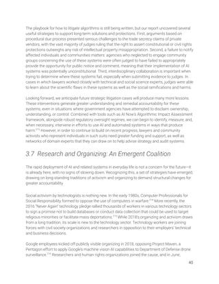 The playbook for how to litigate algorithms is still being written, but our report uncovered several 
useful strategies to support long-term solutions and protections. First, arguments based on 
procedural due process presented serious challenges to the trade secrecy claims of private 
vendors, with the vast majority of judges ruling that the right to assert constitutional or civil rights 
protections outweighs any risk of intellectual property misappropriation. Second, a failure to notify 
affected individuals and communities matters: agencies who neglected to engage community 
groups concerning the use of these systems were often judged to have failed to appropriately 
provide the opportunity for public notice and comment, meaning that their implementation of AI 
systems was potentially unconstitutional. Third, interdisciplinary collaboration is important when 
trying to determine where these systems fail, especially when submitting evidence to judges. In 
cases in which lawyers worked closely with technical and social science experts, judges were able 
to learn about the scientiﬁc ﬂaws in these systems as well as the social ramiﬁcations and harms. 
 
Looking forward, we anticipate future strategic litigation cases will produce many more lessons. 
These interventions generate greater understanding and remedial accountability for these 
systems, even in situations where government agencies have attempted to disclaim ownership, 
understanding, or control. Combined with tools such as AI Now’s Algorithmic Impact Assessment 
framework, alongside robust regulatory oversight regimes, we can begin to identify, measure, and, 
when necessary, intervene in efforts to use AI and automated systems in ways that produce 
harm.213
However, in order to continue to build on recent progress, lawyers and community 
activists who represent individuals in such suits need greater funding and support, as well as 
networks of domain experts that they can draw on to help advise strategy and audit systems. 
3.7 Research and Organizing: An Emergent Coalition 
The rapid deployment of AI and related systems in everyday life is not a concern for the future—it 
is already here, with no signs of slowing down. Recognizing this, a set of strategies have emerged, 
drawing on long-standing traditions of activism and organizing to demand structural changes for 
greater accountability.  
 
Social activism by technologists is nothing new. In the early 1980s, Computer Professionals for 
Social Responsibility formed to oppose the use of computers in warfare.214
More recently, the 
2016 “Never Again” technology pledge rallied thousands of workers in various technology sectors 
to sign a promise not to build databases or conduct data collection that could be used to target 
religious minorities or facilitate mass deportations.215
While 2018’s organizing and activism draws 
from a long tradition, its scale is new to the technology sector. Technology workers are joining 
forces with civil society organizations and researchers in opposition to their employers’ technical 
and business decisions.  
 
Google employees kicked off publicly visible organizing in 2018, opposing Project Maven, a 
Pentagon effort to apply Google’s machine vision AI capabilities to Department of Defense drone 
surveillance.216
Researchers and human rights organizations joined the cause, and in June, 
40 
 