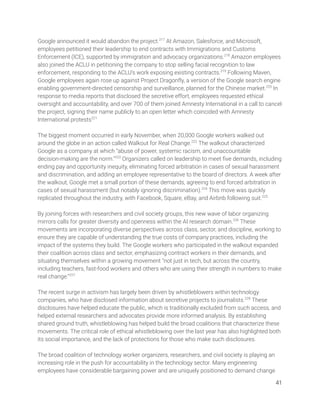 Google announced it would abandon the project.217
At Amazon, Salesforce, and Microsoft, 
employees petitioned their leadership to end contracts with Immigrations and Customs 
Enforcement (ICE), supported by immigration and advocacy organizations.218
Amazon employees 
also joined the ACLU in petitioning the company to stop selling facial recognition to law 
enforcement, responding to the ACLU’s work exposing existing contracts.219
Following Maven, 
Google employees again rose up against Project Dragonﬂy, a version of the Google search engine 
enabling government-directed censorship and surveillance, planned for the Chinese market.220
In 
response to media reports that disclosed the secretive effort, employees requested ethical 
oversight and accountability, and over 700 of them joined Amnesty International in a call to cancel 
the project, signing their name publicly to an open letter which coincided with Amnesty 
International protests221
 
 
The biggest moment occurred in early November, when 20,000 Google workers walked out 
around the globe in an action called Walkout for Real Change.222
The walkout characterized 
Google as a company at which “abuse of power, systemic racism, and unaccountable 
decision-making are the norm.”223
Organizers called on leadership to meet ﬁve demands, including 
ending pay and opportunity inequity, eliminating forced arbitration in cases of sexual harassment 
and discrimination, and adding an employee representative to the board of directors. A week after 
the walkout, Google met a small portion of these demands, agreeing to end forced arbitration in 
cases of sexual harassment (but notably ignoring discrimination).224
This move was quickly 
replicated throughout the industry, with Facebook, Square, eBay, and Airbnb following suit.225
  
 
By joining forces with researchers and civil society groups, this new wave of labor organizing 
mirrors calls for greater diversity and openness within the AI research domain.226
These 
movements are incorporating diverse perspectives across class, sector, and discipline, working to 
ensure they are capable of understanding the true costs of company practices, including the 
impact of the systems they build. The Google workers who participated in the walkout expanded 
their coalition across class and sector, emphasizing contract workers in their demands, and 
situating themselves within a growing movement “not just in tech, but across the country, 
including teachers, fast-food workers and others who are using their strength in numbers to make 
real change.”227
 
 
The recent surge in activism has largely been driven by whistleblowers within technology 
companies, who have disclosed information about secretive projects to journalists.228
These 
disclosures have helped educate the public, which is traditionally excluded from such access, and 
helped external researchers and advocates provide more informed analysis. By establishing 
shared ground truth, whistleblowing has helped build the broad coalitions that characterize these 
movements. The critical role of ethical whistleblowing over the last year has also highlighted both 
its social importance, and the lack of protections for those who make such disclosures.  
 
The broad coalition of technology worker organizers, researchers, and civil society is playing an 
increasing role in the push for accountability in the technology sector. Many engineering 
employees have considerable bargaining power and are uniquely positioned to demand change 
41 
 
