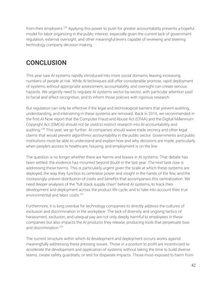 from their employers.229
Applying this power to push for greater accountability presents a hopeful 
model for labor organizing in the public interest, especially given the current lack of government 
regulation, external oversight, and other meaningful levers capable of reviewing and steering 
technology company decision making. 
 
 
CONCLUSION  
 
This year saw AI systems rapidly introduced into more social domains, leaving increasing 
numbers of people at risk. While AI techniques still offer considerable promise, rapid deployment 
of systems without appropriate assessment, accountability, and oversight can create serious 
hazards. We urgently need to regulate AI systems sector-by-sector, with particular attention paid 
to facial and affect recognition, and to inform those policies with rigorous research.  
 
But regulation can only be effective if the legal and technological barriers that prevent auditing, 
understanding, and intervening in these systems are removed. Back in 2016, we recommended in 
the ﬁrst AI Now report that the Computer Fraud and Abuse Act (CFAA) and the Digital Millennium 
Copyright Act (DMCA) should not be used to restrict research into AI accountability and 
auditing.230
This year, we go further: AI companies should waive trade secrecy and other legal 
claims that would prevent algorithmic accountability in the public sector. Governments and public 
institutions must be able to understand and explain how and why decisions are made, particularly 
when people’s access to healthcare, housing, and employment is on the line. 
 
The question is no longer whether there are harms and biases in AI systems. That debate has 
been settled: the evidence has mounted beyond doubt in the last year. The next task now is 
addressing these harms. This is particularly urgent given the scale at which these systems are 
deployed, the way they function to centralize power and insight in the hands of the few, and the 
increasingly uneven distribution of costs and beneﬁts that accompanies this centralization. We 
need deeper analyses of the “full stack supply chain” behind AI systems, to track their 
development and deployment across the product life cycle, and to take into account their true 
environmental and labor costs.231
  
 
Furthermore, it is long overdue for technology companies to directly address the cultures of 
exclusion and discrimination in the workplace. The lack of diversity and ongoing tactics of 
harassment, exclusion, and unequal pay are not only deeply harmful to employees in these 
companies but also impacts the AI products they release, producing tools that perpetuate bias 
and discrimination.232
 
  
The current structure within which AI development and deployment occurs works against 
meaningfully addressing these pressing issues. Those in a position to proﬁt are incentivized to 
accelerate the development and application of systems without taking the time to build diverse 
teams, create safety guardrails, or test for disparate impacts. Those most exposed to harm from 
42 
 