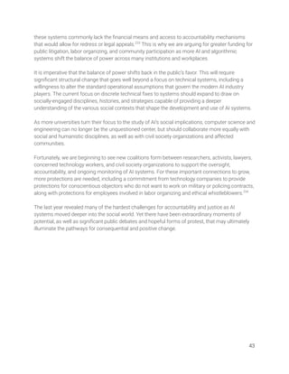these systems commonly lack the ﬁnancial means and access to accountability mechanisms 
that would allow for redress or legal appeals.233
This is why we are arguing for greater funding for 
public litigation, labor organizing, and community participation as more AI and algorithmic 
systems shift the balance of power across many institutions and workplaces.  
  
It is imperative that the balance of power shifts back in the public’s favor. This will require 
signiﬁcant structural change that goes well beyond a focus on technical systems, including a 
willingness to alter the standard operational assumptions that govern the modern AI industry 
players. The current focus on discrete technical ﬁxes to systems should expand to draw on 
socially-engaged disciplines, histories, and strategies capable of providing a deeper 
understanding of the various social contexts that shape the development and use of AI systems.  
 
As more universities turn their focus to the study of AI’s social implications, computer science and 
engineering can no longer be the unquestioned center, but should collaborate more equally with 
social and humanistic disciplines, as well as with civil society organizations and affected 
communities.  
 
Fortunately, we are beginning to see new coalitions form between researchers, activists, lawyers, 
concerned technology workers, and civil society organizations to support the oversight, 
accountability, and ongoing monitoring of AI systems. For these important connections to grow, 
more protections are needed, including a commitment from technology companies to provide 
protections for conscientious objectors who do not want to work on military or policing contracts, 
along with protections for employees involved in labor organizing and ethical whistleblowers.234
  
 
The last year revealed many of the hardest challenges for accountability and justice as AI 
systems moved deeper into the social world. Yet there have been extraordinary moments of 
potential, as well as signiﬁcant public debates and hopeful forms of protest, that may ultimately 
illuminate the pathways for consequential and positive change. 
   
43 
 