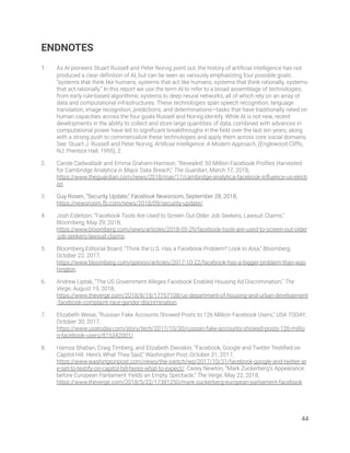 ENDNOTES 
 
1. As AI pioneers Stuart Russell and Peter Norvig point out, the history of artiﬁcial intelligence has not 
produced a clear deﬁnition of AI, but can be seen as variously emphasizing four possible goals: 
“systems that think like humans, systems that act like humans, systems that think rationally, systems 
that act rationally.” In this report we use the term AI to refer to a broad assemblage of technologies, 
from early rule-based algorithmic systems to deep neural networks, all of which rely on an array of 
data and computational infrastructures. These technologies span speech recognition, language 
translation, image recognition, predictions, and determinations—tasks that have traditionally relied on 
human capacities across the four goals Russell and Norvig identify. While AI is not new, recent 
developments in the ability to collect and store large quantities of data, combined with advances in 
computational power have led to signiﬁcant breakthroughs in the ﬁeld over the last ten years, along 
with a strong push to commercialize these technologies and apply them across core social domains. 
See: Stuart J. Russell and Peter Norvig, Artiﬁcial Intelligence: A Modern Approach, (Englewood Cliffs, 
NJ: Prentice Hall, 1995), 2. 
2. Carole Cadwalladr and Emma Graham-Harrison, “Revealed: 50 Million Facebook Proﬁles Harvested 
for Cambridge Analytica in Major Data Breach,” The Guardian, March 17, 2018, 
https://www.theguardian.com/news/2018/mar/17/cambridge-analytica-facebook-inﬂuence-us-electi
on. 
3. Guy Rosen, “Security Update,” Facebook Newsroom, September 28, 2018, 
https://newsroom.fb.com/news/2018/09/security-update/.  
4. Josh Eidelson, “Facebook Tools Are Used to Screen Out Older Job Seekers, Lawsuit Claims,” 
Bloomberg, May 29, 2018, 
https://www.bloomberg.com/news/articles/2018-05-29/facebook-tools-are-used-to-screen-out-older
-job-seekers-lawsuit-claims. 
5. Bloomberg Editorial Board, “Think the U.S. Has a Facebook Problem? Look to Asia,” Bloomberg, 
October 22, 2017, 
https://www.bloomberg.com/opinion/articles/2017-10-22/facebook-has-a-bigger-problem-than-was
hington. 
6. Andrew Liptak, “The US Government Alleges Facebook Enabled Housing Ad Discrimination,” The 
Verge, August 19, 2018, 
https://www.theverge.com/2018/8/19/17757108/us-department-of-housing-and-urban-development
-facebook-complaint-race-gender-discrimination. 
7. Elizabeth Weise, “Russian Fake Accounts Showed Posts to 126 Million Facebook Users,” USA TODAY, 
October 30, 2017, 
https://www.usatoday.com/story/tech/2017/10/30/russian-fake-accounts-showed-posts-126-millio
n-facebook-users/815342001/. 
8. Hamza Shaban, Craig Timberg, and Elizabeth Dwoskin, “Facebook, Google and Twitter Testiﬁed on 
Capitol Hill. Here’s What They Said,” Washington Post, October 31, 2017, 
https://www.washingtonpost.com/news/the-switch/wp/2017/10/31/facebook-google-and-twitter-ar
e-set-to-testify-on-capitol-hill-heres-what-to-expect/; Casey Newton, “Mark Zuckerberg’s Appearance 
before European Parliament Yields an Empty Spectacle,” The Verge, May 22, 2018, 
https://www.theverge.com/2018/5/22/17381250/mark-zuckerberg-european-parliament-facebook. 
   
44 
 