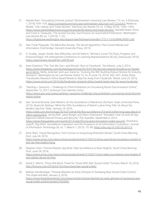 21. Natalie Ram, “Innovating Criminal Justice,” Northwestern University Law Review 112, no. 4 (February 
1, 2018): 659–724, https://scholarlycommons.law.northwestern.edu/nulr/vol112/iss4/2; Rebecca 
Wexler, “Life, Liberty, and Trade Secrets,” Stanford Law Review 70, no. 5 (May 2018): 1343–1429, 
https://www.stanfordlawreview.org/print/article/life-liberty-and-trade-secrets/; Danielle Keats Citron 
and Frank A. Pasquale, “The Scored Society: Due Process for Automated Predictions,” Washington 
Law Review 89, no. 1 (2014): 1–33, 
https://digital.law.washington.edu/dspace-law/bitstream/handle/1773.1/1318/89WLR0001.pdf. 
22. See: Frank Pasquale, The Black Box Society: The Secret Algorithms That Control Money and 
Information, (Cambridge: Harvard University Press, 2015). 
23. D. Sculley, Jasper Snoek, Alex Wiltschko, and Ali Rahimi, “Winner’s Curse? On Pace, Progress and 
Empirical Rigor,” 6th International Conference on Learning Representations (ICLR), (Vancouver, 2018), 
https://openreview.net/pdf?id=rJWF0Fywf. 
24. Kate Crawford, “The Test We Can—and Should—Run on Facebook,” The Atlantic, July 2, 2014, 
https://www.theatlantic.com/technology/archive/2014/07/the-test-we-canand-shouldrun-on-facebo
ok/373819/; Molly Jackman and Lauri Kanerva, “Evolving the IRB: Building Robust Review for Industry 
Research,” Washington & Lee Law Review Online 72, no. 8 (June 14, 2016): 442–457; Zoltan Boka, 
“Facebook’s Research Ethics Board Needs to Stay Far Away from Facebook,” Wired, June 23, 2016, 
https://www.wired.com/2016/06/facebooks-research-ethics-board-needs-stay-far-away-facebook/. 
25. “Sandvig v. Sessions — Challenge to CFAA Prohibition on Uncovering Racial Discrimination Online,” 
September 12, 2017, American Civil Liberties Union, 
https://www.aclu.org/cases/sandvig-v-sessions-challenge-cfaa-prohibition-uncovering-racial-discrimi
nation-online.  
26. See: Simone Browne, Dark Matters: On the Surveillance of Blackness (Durham: Duke University Press, 
2015); Alvaro M. Bedoya, “What the FBI’s Surveillance of Martin Luther King Tells Us About the 
Modern Spy Era,” Slate, January 18, 2016, 
https://slate.com/technology/2016/01/what-the-fbis-surveillance-of-martin-luther-king-says-about-m
odern-spying.html; James Ball, Julian Borger, and Glenn Greenwald, “Revealed: How US and UK Spy 
Agencies Defeat Internet Privacy and Security,” The Guardian, September 6, 2013, 
https://www.theguardian.com/world/2013/sep/05/nsa-gchq-encryption-codes-security; Shoshana 
Zuboff, “Big Other: Surveillance Capitalism and the Prospects of an Information Civilization,” Journal 
of Information Technology 30, no. 1 (March 1, 2015): 75–89, https://doi.org/10.1057/jit.2015.5. 
27. Alice Shen, “Facial Recognition Tech Comes to Hong Kong-Shenzhen Border,” South China Morning 
Post, July 24, 2018, 
https://www.scmp.com/news/china/society/article/2156510/china-uses-facial-recognition-system-d
eter-tax-free-traders-hong. 
28. Stephen Chen, “China’s Robotic Spy Birds Take Surveillance to New Heights,” South China Morning 
Post, June 24, 2018, 
https://www.scmp.com/news/china/society/article/2152027/china-takes-surveillance-new-heights-ﬂ
ock-robotic-doves-do-they. 
29. David Z. Morris, “China Will Block Travel for Those With Bad ‘Social Credit,’” Fortune, March 18, 2018, 
http://fortune.com/2018/03/18/china-travel-ban-social-credit/. 
30. Nathan Vanderklippe, “Chinese Blacklist an Early Glimpse of Sweeping New Social-Credit Control,” 
The Globe and Mail, January 3, 2018, 
https://www.theglobeandmail.com/news/world/chinese-blacklist-an-early-glimpse-of-sweeping-new-
social-credit-control/article37493300/. 
46 
 