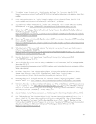 31. “China Has Turned Xinjiang into a Police State like No Other,” The Economist, May 31, 2018, 
https://www.economist.com/brieﬁng/2018/05/31/china-has-turned-xinjiang-into-a-police-state-like-n
o-other. 
32. Emily Feng and Louise Lucas, “Inside China’s Surveillance State,” Financial Times, July 20, 2018, 
https://www.ft.com/content/2182eebe-8a17-11e8-bf9e-8771d5404543. 
33. Angus Berwick, “A New Venezuelan ID, Created with China’s ZTE, Tracks Citizen Behavior,” Reuters, 
November 14, 2018, https://www.reuters.com/investigates/special-report/venezuela-zte/. 
34. Nafeez Ahmed, “Pentagon Wants to Predict Anti-Trump Protests Using Social Media Surveillance,” 
Motherboard, October 30, 2018, 
https://motherboard.vice.com/en_us/article/7x3g4x/pentagon-wants-to-predict-anti-trump-protests-
using-social-media-surveillance. 
35. Karen Hao, “Amazon Is the Invisible Backbone behind ICE’s Immigration Crackdown,” MIT Technology 
Review, October 22, 2018, 
https://www.technologyreview.com/s/612335/amazon-is-the-invisible-backbone-behind-ices-immigr
ation-crackdown/. 
36. “Who’s behind Ice?” (Empower LLC, Mijente, The National Immigration Project, and the Immigrant 
Defense Project, October 23, 2018), 
https://mijente.net/wp-content/uploads/2018/10/WHO%E2%80%99S-BEHIND-ICE_-The-Tech-and-Da
ta-Companies-Fueling-Deportations_v3-.pdf. 
37. Brendan Shillingford et al., “Large-Scale Visual Speech Recognition,” arXiv preprint [Cs], 
arXiv:1807.05162, July 13, 2018. 
38. “Machine Vision Algorithm Learns to Recognize Hidden Facial Expressions,” MIT Technology Review, 
November 13, 2015, 
https://www.technologyreview.com/s/543501/machine-vision-algorithm-learns-to-recognize-hidden-
facial-expressions/. 
39. Richard T. Gray, About Face: German Physiognomic Thought from Lavater to Auschwitz (Detroit: 
Wayne State University Press, 2004); Sharrona Pearl, About Faces: Physiognomy in 
Nineteenth-Century Britain (Cambridge, MA: Harvard University Press, 2010). 
40. Blaise Aguera y Arcas, Margaret Mitchell, and Alexander Todorov, “Physiognomy’s New Clothes,” 
Medium, May 7, 2017, https://medium.com/@blaisea/physiognomys-new-clothes-f2d4b59fdd6a.  
41. Ruth Leys, “How Did Fear Become a Scientiﬁc Object and What Kind of Object Is It?,” Representations 
110, no. 1 (2010): 66–104, https://doi.org/10.1525/rep.2010.110.1.66. Leys has offered a number of 
critiques of Ekman’s research program, most recently in Ruth Leys, The Ascent of Affect: Genealogy 
and Critique (Chicago: University of Chicago Press, 2017). 
42. Alan J. Fridlund, Human Facial Expression: An Evolutionary View (San Diego: Academic Press, 1994). 
43. Lisa Feldman Barrett, “Are Emotions Natural Kinds?,” Perspectives on Psychological Science 1, no. 1 
(March 2006): 28–58, https://doi.org/10.1111/j.1745-6916.2006.00003.x; Erika H. Siegel, Molly K. 
Sands, Wim Van den Noortgate, Paul Condon, Yale Chang, Jennifer Dy, Karen S. Quigley, and Lisa 
Feldman Barrett. 2018. “Emotion Fingerprints or Emotion Populations? A Meta-Analytic Investigation 
of Autonomic Features of Emotion Categories.” Psychological Bulletin 144 (4): 343–93, 
https://doi.org/10.1037/bul0000128.  
   
47 
 