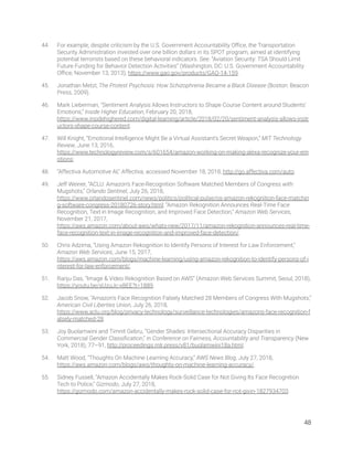 44. For example, despite criticism by the U.S. Government Accountability Oﬃce, the Transportation 
Security Administration invested over one billion dollars in its SPOT program, aimed at identifying 
potential terrorists based on these behavioral indicators. See: “Aviation Security: TSA Should Limit 
Future Funding for Behavior Detection Activities” (Washington, DC: U.S. Government Accountability 
Oﬃce, November 13, 2013), https://www.gao.gov/products/GAO-14-159. 
45. Jonathan Metzl, The Protest Psychosis: How Schizophrenia Became a Black Disease (Boston: Beacon 
Press, 2009). 
46. Mark Lieberman, “Sentiment Analysis Allows Instructors to Shape Course Content around Students’ 
Emotions,” Inside Higher Education, February 20, 2018, 
https://www.insidehighered.com/digital-learning/article/2018/02/20/sentiment-analysis-allows-instr
uctors-shape-course-content. 
47. Will Knight, “Emotional Intelligence Might Be a Virtual Assistant’s Secret Weapon,” MIT Technology 
Review, June 13, 2016, 
https://www.technologyreview.com/s/601654/amazon-working-on-making-alexa-recognize-your-em
otions; 
48. “Affectiva Automotive AI,” Affectiva, accessed November 18, 2018, http://go.affectiva.com/auto. 
49. Jeff Weiner, “ACLU: Amazon’s Face-Recognition Software Matched Members of Congress with 
Mugshots,” Orlando Sentinel, July 26, 2018, 
https://www.orlandosentinel.com/news/politics/political-pulse/os-amazon-rekognition-face-matchin
g-software-congress-20180726-story.html; “Amazon Rekognition Announces Real-Time Face 
Recognition, Text in Image Recognition, and Improved Face Detection,” Amazon Web Services, 
November 21, 2017, 
https://aws.amazon.com/about-aws/whats-new/2017/11/amazon-rekognition-announces-real-time-
face-recognition-text-in-image-recognition-and-improved-face-detection/. 
50. Chris Adzima, “Using Amazon Rekognition to Identify Persons of Interest for Law Enforcement,” 
Amazon Web Services, June 15, 2017, 
https://aws.amazon.com/blogs/machine-learning/using-amazon-rekognition-to-identify-persons-of-i
nterest-for-law-enforcement/. 
51. Ranju Das, “Image & Video Rekognition Based on AWS” (Amazon Web Services Summit, Seoul, 2018), 
https://youtu.be/sUzuJc-xBEE?t=1889. 
52. Jacob Snow, “Amazon’s Face Recognition Falsely Matched 28 Members of Congress With Mugshots,” 
American Civil Liberties Union, July 26, 2018, 
https://www.aclu.org/blog/privacy-technology/surveillance-technologies/amazons-face-recognition-f
alsely-matched-28. 
53. Joy Buolamwini and Timnit Gebru, “Gender Shades: Intersectional Accuracy Disparities in 
Commercial Gender Classiﬁcation,” in Conference on Fairness, Accountability and Transparency (New 
York, 2018), 77–91, http://proceedings.mlr.press/v81/buolamwini18a.html. 
54. Matt Wood, “Thoughts On Machine Learning Accuracy,” AWS News Blog, July 27, 2018, 
https://aws.amazon.com/blogs/aws/thoughts-on-machine-learning-accuracy/. 
55. Sidney Fussell, “Amazon Accidentally Makes Rock-Solid Case for Not Giving Its Face Recognition 
Tech to Police,” Gizmodo, July 27, 2018, 
https://gizmodo.com/amazon-accidentally-makes-rock-solid-case-for-not-givin-1827934703. 
48 
 
