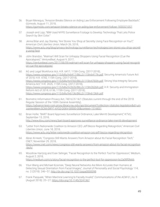 56. Bryan Menegus, “Amazon Breaks Silence on Aiding Law Enforcement Following Employee Backlash,” 
Gizmodo, August 11, 2018, 
https://gizmodo.com/amazon-breaks-silence-on-aiding-law-enforcement-followi-1830321057. 
57. Joseph and Lipp, “IBM Used NYPD Surveillance Footage to Develop Technology That Lets Police 
Search by Skin Color.” 
58. Jenna Bitar and Jay Stanley, “Are Stores You Shop at Secretly Using Face Recognition on You?,” 
American Civil Liberties Union, March 26, 2018, 
https://www.aclu.org/blog/privacy-technology/surveillance-technologies/are-stores-you-shop-secretl
y-using-face. 
59. John Brandon, “Walmart Will Scan for Unhappy Shoppers Using Facial Recognition (Cue the 
Apocalypse),” VentureBeat, August 9, 2017, 
https://venturebeat.com/2017/08/09/walmart-will-scan-for-unhappy-shoppers-using-facial-recogniti
on-cue-the-apocalypse/. 
60. AG and Legal Workforce Act, H.R. 6417, 115th Cong. (2017-2018), 
https://www.congress.gov/115/bills/hr6417/BILLS-115hr6417ih.pdf; Securing America's Future Act 
of 2018, H.R. 4760, 115th Cong. (2017-2018), 
https://www.congress.gov/115/bills/hr4760/BILLS-115hr4760ih.pdf; Strong Visa Integrity Secures 
America Act,” H.R. 2626, 115th Cong. (2017-2018), 
https://www.congress.gov/115/bills/hr2626/BILLS-115hr2626ih.pdf; H.R. Security and Immigration 
Reform Act of 2018, 6136, 115th Cong. (2017-2018), 
https://www.congress.gov/115/bills/hr6136/BILLS-115hr6136ih.pdf.  
61. Biometric Information Privacy Act, 740 ILCS 14/1 (Statutes current through the end of the 2018 
Regular Session of the 100th General Assembly), 
https://advance-lexis-com.proxy.library.nyu.edu/api/document?collection=statutes-legislation&id=urn
:contentItem:5C66-0WY1-6YS3-D06V-00000-00&context=1516831. 
62. Brian Hofer, “BART Board Approves Surveillance Ordinance, Lake Merritt Development,” KTVU, 
September 13, 2018, 
http://www.ktvu.com/news/bart-board-approves-surveillance-ordinance-lake-merritt-development. 
63. “Letter from Nationwide Coalition to Amazon CEO Jeff Bezos Regarding Rekognition,” American Civil 
Liberties Union, June 18, 2018, 
https://www.aclu.org/letter-nationwide-coalition-amazon-ceo-jeff-bezos-regarding-rekognition. 
64. Abrar Al-Heeti, “Congress Still Wants Answers from Amazon about Its Facial Recognition Tech,” 
CNET, November 29, 2018, 
https://www.cnet.com/news/congress-still-wants-answers-from-amazon-about-its-facial-recognition
-tech/. 
65. Woodrow Hartzog and Evan Selinger, “Facial Recognition Is the Perfect Tool for Oppression,” Medium, 
August 2, 2018, 
https://medium.com/s/story/facial-recognition-is-the-perfect-tool-for-oppression-bc2a08f0fe66. 
66. Yilun Wang and Michael Kosinski, “Deep Neural Networks Are More Accurate than Humans at 
Detecting Sexual Orientation from Facial Images,” Journal of Personality and Social Psychology 114, 
no. 2 (2018): 246–57, http://dx.doi.org/10.1037/pspa0000098. 
67. Frank Pasquale, “When Machine Learning Is Facially Invalid,” Communications of the ACM 61, no. 9 
(August 2018): 25–27, https://doi.org/10.1145/3241367. 
49 
 