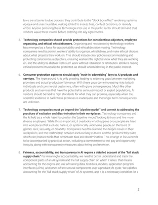 laws are a barrier to due process: they contribute to the “black box effect” rendering systems 
opaque and unaccountable, making it hard to assess bias, contest decisions, or remedy 
errors. Anyone procuring these technologies for use in the public sector should demand that 
vendors waive these claims before entering into any agreements. 
 
5. Technology companies should provide protections for conscientious objectors, employee 
organizing, and ethical whistleblowers. Organizing and resistance by technology workers 
has emerged as a force for accountability and ethical decision making. Technology 
companies need to protect workers’ ability to organize, whistleblow, and make ethical choices 
about what projects they work on. This should include clear policies accommodating and 
protecting conscientious objectors, ensuring workers the right to know what they are working 
on, and the ability to abstain from such work without retaliation or retribution. Workers raising 
ethical concerns must also be protected, as should whistleblowing in the public interest. 
 
6. Consumer protection agencies should apply “truth-in-advertising” laws to AI products and 
services. The hype around AI is only growing, leading to widening gaps between marketing 
promises and actual product performance. With these gaps come increasing risks to both 
individuals and commercial customers, often with grave consequences. Much like other 
products and services that have the potential to seriously impact or exploit populations, AI 
vendors should be held to high standards for what they can promise, especially when the 
scientiﬁc evidence to back these promises is inadequate and the longer-term consequences 
are unknown. 
 
7. Technology companies must go beyond the “pipeline model” and commit to addressing the 
practices of exclusion and discrimination in their workplaces. Technology companies and 
the AI ﬁeld as a whole have focused on the “pipeline model,” looking to train and hire more 
diverse employees. While this is important, it overlooks what happens once people are hired 
into workplaces that exclude, harass, or systemically undervalue people on the basis of 
gender, race, sexuality, or disability. Companies need to examine the deeper issues in their 
workplaces, and the relationship between exclusionary cultures and the products they build, 
which can produce tools that perpetuate bias and discrimination. This change in focus needs 
to be accompanied by practical action, including a commitment to end pay and opportunity 
inequity, along with transparency measures about hiring and retention.  
 
8. Fairness, accountability, and transparency in AI require a detailed account of the “full stack 
supply chain.” For meaningful accountability, we need to better understand and track the 
component parts of an AI system and the full supply chain on which it relies: that means 
accounting for the origins and use of training data, test data, models, application program 
interfaces (APIs), and other infrastructural components over a product life cycle. We call this 
accounting for the “full stack supply chain” of AI systems, and it is a necessary condition for a  
 
 
 
5 
 
