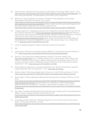68. Kade Crockford, “Massachusetts Should Ban Face Recognition Technology,” WBUR, August 1, 2018, 
http://www.wbur.org/cognoscenti/2018/08/01/kade-crockford-face-surveillance-technology-ban. See 
also: Hartzog and Selinger, “Facial Recognition Is the Perfect Tool for Oppression.” 
69. Brad Smith, “Facial Recognition Technology: The Need for Public Regulation and Corporate 
Responsibility,” Microsoft on the Issues, July 13, 2018, 
https://blogs.microsoft.com/on-the-issues/2018/07/13/facial-recognition-technology-the-need-for-p
ublic-regulation-and-corporate-responsibility/; Sidney Fussell, “Axon CEO Says Face Recognition Isn’t 
Accurate Enough for Body Cams Yet,” Gizmodo, August 8, 2018, 
https://gizmodo.com/axon-ceo-says-face-recognition-isnt-accurate-enough-for-1828205723. 
70. “Litigating Algorithms: Challenging Government Use of Algorithmic Decision Systems” (New York: AI 
Now Institute, September 2018), https://ainowinstitute.org/litigatingalgorithms.pdf; Dillon Reisman, 
Jason Schultz, Kate Crawford, and Meredith Whittaker, “Algorithmic Impact Assessments: A Practical 
Framework for Public Agency Accountability” (New York: AI Now Institute, April 2018), 
https://ainowinstitute.org/aiareport2018.pdf; Micah Altman, Alexandra Wood, and Effy Vayena, “A 
Harm-Reduction Framework for Algorithmic Fairness,” IEEE Security Privacy 16, no. 3 (May 2018): 
34–45, https://doi.org/10.1109/MSP.2018.2701149. 
71. Lecher, “A Healthcare Algorithm Started Cutting Care, and No One Knew Why.” 
72. Ibid. 
73. Carlos Gradín, “World Income Inequality Database (WIID3.4),” United Nations University, October 27, 
2015, https://www.wider.unu.edu/project/wiid-world-income-inequality-database. 
74. Serena Lei, “Nine Charts about Wealth Inequality in America,” The Urban Institute, 2015, 
http://urbn.is/wealthcharts; Lisa J. Dettling, Joanne W. Hsu, Lindsay Jacobs, Kevin B. Moore, and 
Jeffrey P. Thompson, "Recent Trends in Wealth-Holding by Race and Ethnicity: Evidence from the 
Survey of Consumer Finances," (Washington: Board of Governors of the Federal Reserve System, 
September 27, 2017), https://doi.org/10.17016/2380-7172.2083. 
75. Andrew Restuccia, Sarah Ferris, and Helena Bottemiller Evich, “Behind Trump’s Plan to Target the 
Federal Safety Net,” POLITICO, December 11, 2017, http://politi.co/2AJfCzL. 
76. Brakkton Booker, “White House Budget Calls For Deep Cuts To HUD,” NPR.org, February 13, 2018, 
https://www.npr.org/2018/02/13/585255697/white-house-budget-calls-for-deep-cuts-to-hud. 
77. Alison Kodjak, “Federal Judge Blocks Medicaid Work Requirements In Kentucky,” NPR.org, June 29, 
2018, 
https://www.npr.org/sections/health-shots/2018/06/29/624807533/federal-judge-blocks-medicaid-
work-requirements-in-kentucky; Rachel Garﬁeld et al., “Implications of Work Requirements in 
Medicaid: What Does the Data Say?,” The Henry J. Kaiser Family Foundation, June 12, 2018, 
https://www.kff.org/medicaid/issue-brief/implications-of-work-requirements-in-medicaid-what-does-
the-data-say/. 
78. Stacy Dean, “President’s Budget Would Shift Substantial Costs to States and Cut Food Assistance for 
Millions,” Center on Budget and Policy Priorities, May 23, 2017, 
https://www.cbpp.org/research/food-assistance/presidents-budget-would-shift-substantial-costs-to-
states-and-cut-food. 
79. David Pegg and Niamh McIntyre, “Child Abuse Algorithms: From Science Fiction to Cost-Cutting 
Reality,” The Guardian, September 16, 2018, 
https://www.theguardian.com/society/2018/sep/16/child-abuse-algorithms-from-science-ﬁction-to-
cost-cutting-reality. 
50 
 