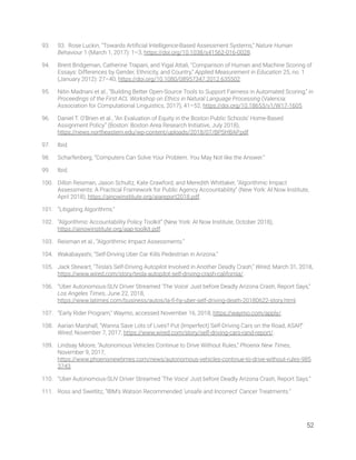 93. 93. Rose Luckin, “Towards Artiﬁcial Intelligence-Based Assessment Systems,” Nature Human 
Behaviour 1 (March 1, 2017): 1–3, https://doi.org/10.1038/s41562-016-0028. 
94. Brent Bridgeman, Catherine Trapani, and Yigal Attali, “Comparison of Human and Machine Scoring of 
Essays: Differences by Gender, Ethnicity, and Country,” Applied Measurement in Education 25, no. 1 
(January 2012): 27–40, https://doi.org/10.1080/08957347.2012.635502. 
95. Nitin Madnani et al., “Building Better Open-Source Tools to Support Fairness in Automated Scoring,” in 
Proceedings of the First ACL Workshop on Ethics in Natural Language Processing (Valencia: 
Association for Computational Linguistics, 2017), 41–52, https://doi.org/10.18653/v1/W17-1605. 
96. Daniel T. O’Brien et al., “An Evaluation of Equity in the Boston Public Schools’ Home-Based 
Assignment Policy” (Boston: Boston Area Research Initiative, July 2018), 
https://news.northeastern.edu/wp-content/uploads/2018/07/BPSHBAP.pdf. 
97. Ibid. 
98. Scharfenberg, “Computers Can Solve Your Problem. You May Not like the Answer.”  
99. Ibid. 
100. Dillon Reisman, Jason Schultz, Kate Crawford, and Meredith Whittaker, “Algorithmic Impact 
Assessments: A Practical Framework for Public Agency Accountability” (New York: AI Now Institute, 
April 2018), https://ainowinstitute.org/aiareport2018.pdf. 
101. “Litigating Algorithms.” 
102. “Algorithmic Accountability Policy Toolkit” (New York: AI Now Institute, October 2018), 
https://ainowinstitute.org/aap-toolkit.pdf.  
103. Reisman et al., “Algorithmic Impact Assessments.” 
104. Wakabayashi, “Self-Driving Uber Car Kills Pedestrian in Arizona.” 
105. Jack Stewart, “Tesla’s Self-Driving Autopilot Involved in Another Deadly Crash,” Wired, March 31, 2018, 
https://www.wired.com/story/tesla-autopilot-self-driving-crash-california/. 
106. “Uber Autonomous-SUV Driver Streamed ‘The Voice’ Just before Deadly Arizona Crash, Report Says,” 
Los Angeles Times, June 22, 2018, 
https://www.latimes.com/business/autos/la-ﬁ-hy-uber-self-driving-death-20180622-story.html. 
107. “Early Rider Program,” Waymo, accessed November 16, 2018, https://waymo.com/apply/. 
108. Aarian Marshall, “Wanna Save Lots of Lives? Put (Imperfect) Self-Driving Cars on the Road, ASAP,” 
Wired, November 7, 2017, https://www.wired.com/story/self-driving-cars-rand-report/. 
109. Lindsay Moore, “Autonomous Vehicles Continue to Drive Without Rules,” Phoenix New Times, 
November 9, 2017, 
https://www.phoenixnewtimes.com/news/autonomous-vehicles-continue-to-drive-without-rules-985
3743. 
110. “Uber Autonomous-SUV Driver Streamed ‘The Voice’ Just before Deadly Arizona Crash, Report Says.”  
111. Ross and Swetlitz, “IBM’s Watson Recommended ‘unsafe and Incorrect’ Cancer Treatments.”  
   
52 
 