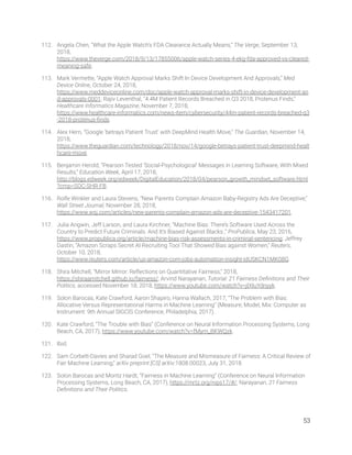 112. Angela Chen, “What the Apple Watch’s FDA Clearance Actually Means,” The Verge, September 13, 
2018, 
https://www.theverge.com/2018/9/13/17855006/apple-watch-series-4-ekg-fda-approved-vs-cleared-
meaning-safe. 
113. Mark Vermette, “Apple Watch Approval Marks Shift In Device Development And Approvals,” Med 
Device Online, October 24, 2018, 
https://www.meddeviceonline.com/doc/apple-watch-approval-marks-shift-in-device-development-an
d-approvals-0001; Rajiv Leventhal, “4.4M Patient Records Breached in Q3 2018, Protenus Finds,” 
Healthcare Informatics Magazine, November 7, 2018, 
https://www.healthcare-informatics.com/news-item/cybersecurity/44m-patient-records-breached-q3
-2018-protenus-ﬁnds. 
114. Alex Hern, “Google ‘betrays Patient Trust’ with DeepMind Health Move,” The Guardian, November 14, 
2018, 
https://www.theguardian.com/technology/2018/nov/14/google-betrays-patient-trust-deepmind-healt
hcare-move. 
115. Benjamin Herold, “Pearson Tested ‘Social-Psychological’ Messages in Learning Software, With Mixed 
Results,” Education Week, April 17, 2018, 
http://blogs.edweek.org/edweek/DigitalEducation/2018/04/pearson_growth_mindset_software.html
?cmp=SOC-SHR-FB. 
116. Rolfe Winkler and Laura Stevens, “New Parents Complain Amazon Baby-Registry Ads Are Deceptive,” 
Wall Street Journal, November 28, 2018, 
https://www.wsj.com/articles/new-parents-complain-amazon-ads-are-deceptive-1543417201. 
117. Julia Angwin, Jeff Larson, and Laura Kirchner, “Machine Bias: There’s Software Used Across the 
Country to Predict Future Criminals. And It’s Biased Against Blacks.,” ProPublica, May 23, 2016, 
https://www.propublica.org/article/machine-bias-risk-assessments-in-criminal-sentencing; Jeffrey 
Dastin, “Amazon Scraps Secret AI Recruiting Tool That Showed Bias against Women,” Reuters, 
October 10, 2018, 
https://www.reuters.com/article/us-amazon-com-jobs-automation-insight-idUSKCN1MK08G. 
118. Shira Mitchell, “Mirror Mirror: Reﬂections on Quantitative Fairness,” 2018, 
https://shiraamitchell.github.io/fairness/; Arvind Narayanan, Tutorial: 21 Fairness Deﬁnitions and Their 
Politics, accessed November 18, 2018, https://www.youtube.com/watch?v=jIXIuYdnyyk. 
119. Solon Barocas, Kate Crawford, Aaron Shapiro, Hanna Wallach, 2017, “The Problem with Bias: 
Allocative Versus Representational Harms in Machine Learning” (Measure, Model, Mix: Computer as 
Instrument: 9th Annual SIGCIS Conference, Philadelphia, 2017). 
120. Kate Crawford, “The Trouble with Bias” (Conference on Neural Information Processing Systems, Long 
Beach, CA, 2017), https://www.youtube.com/watch?v=fMym_BKWQzk. 
121. Ibid. 
122. Sam Corbett-Davies and Sharad Goel, “The Measure and Mismeasure of Fairness: A Critical Review of 
Fair Machine Learning,” arXiv preprint [CS] arXiv:1808.00023, July 31, 2018. 
123. Solon Barocas and Moritz Hardt, “Fairness in Machine Learning” (Conference on Neural Information 
Processing Systems, Long Beach, CA, 2017), https://mrtz.org/nips17/#/; Narayanan, 21 Fairness 
Deﬁnitions and Their Politics. 
   
53 
 