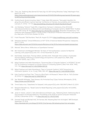 124. Tracy Jan, “Redlining Was Banned 50 Years Ago. It’s Still Hurting Minorities Today,” Washington Post, 
March 28, 2018, 
https://www.washingtonpost.com/news/wonk/wp/2018/03/28/redlining-was-banned-50-years-ago-i
ts-still-hurting-minorities-today/. 
125. Cynthia Dwork, Nicole Immorlica, Adam T. Kalai, Mark DM Leiserson, “Decoupled classiﬁers for 
group-fair and eﬃcient machine learning”, Conference on Fairness, Accountability and Transparency 
(January 21, 2018), 119-133, http://proceedings.mlr.press/v81/dwork18a/dwork18a.pdf.  
126. Jon Kleinberg, “Inherent Trade-Offs in Algorithmic Fairness,” in Abstracts of the 2018 ACM 
International Conference on Measurement and Modeling of Computer Systems, SIGMETRICS ’18 (New 
York: ACM, 2018), 40–40, https://doi.org/10.1145/3219617.3219634; Alexandra Chouldechova, “Fair 
Prediction with Disparate Impact: A Study of Bias in Recidivism Prediction Instruments,” arXiv preprint 
[Cs, Stat] arXiv:1610.07524, October 24, 2016. 
127. Frank Pasquale, “Odd Numbers,” Real Life, August 20, 2018, https://reallifemag.com/odd-numbers/. 
128. Sebastian Benthall, “Critical Reﬂections on FAT* 2018: A Historical Idealist Perspective,” Dataactive, 
April 11, 2018, 
https://data-activism.net/2018/04/critical-reﬂections-on-fat-2018-a-historical-idealist-perspective/. 
129. Mitchell, “Mirror Mirror: Reﬂections on Quantitative Fairness.” 
130. Ben Hutchinson and Margaret Mitchell, “50 Years of Test (Un)Fairness: Lessons for Machine 
Learning,” arXiv preprint [CS], arXiv:1811.10104, November 25, 2018. 
131. Roel Dobbe, Sarah Dean, Thomas Gilbert, and Nitin Kohli, “A Broader View on Bias in Automated 
Decision-Making: Reﬂecting on Epistemology and Dynamics,” arXiv preprint [Cs, Math, Stat], 
arXiv:1807.00553, July 2, 2018. 
132. Batya Friedman and Helen Nissenbaum, “Discerning Bias in Computer Systems,” in INTERACT ’93 and 
CHI ’93 Conference Companion on Human Factors in Computing Systems, (New York: ACM, 1993), 
141–142, https://doi.org/10.1145/259964.260152. 
133. Batya Friedman and Helen Nissenbaum, “Bias in Computer Systems,” ACM Transactions on 
Information Systems 14, no. 3 (July 1996): 330–347, https://doi.org/10.1145/230538.230561. 
134. Kate Crawford and Ryan Calo, “There Is a Blind Spot in AI Research,” Nature 538, no. 7625 (October 
20, 2016): 311, https://doi.org/10.1038/538311a. 
135. See: Meredith Whittaker, “Data Genesis: AI’s Primordial Soup” (Eyeo Festival, Minneapolis, 2018), 
https://vimeo.com/287094149. 
136. Timnit Gebru et al., “Datasheets for Datasets,” arXiv preprint [Cs], arXiv:1803.09010, March 23, 2018. 
137. Margaret Mitchell et al., “Model Cards for Model Reporting,” arXiv preprint [Cs] arXiv:1810.03993, 
October 5, 2018. 
138. Jevan A. Hutson, Jessie G. Taft, Solon Barocas and Karen Levy,, “Debiasing Desire: Addressing Bias & 
Discrimination on Intimate Platforms,” Proceedings of the ACM On Human-Computer Interaction 
(CSCW) 2 (November 2018): 1–18, https://doi.org/10.1145/3274342. 
139. Animesh Singh and Michael Hind, “AI Fairness 360: Attacking Bias from All Angles!,” IBM Developer, 
September 19, 2018, 
https://developer.ibm.com/blogs/2018/09/19/ai-fairness-360-attacking-bias-from-all-angles/. 
54 
 