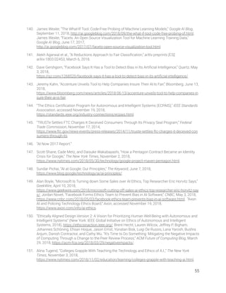140. James Wexler, “The What-If Tool: Code-Free Probing of Machine Learning Models,” Google AI Blog, 
September 11, 2018, http://ai.googleblog.com/2018/09/the-what-if-tool-code-free-probing-of.html; 
James Wexler, “Facets: An Open Source Visualization Tool for Machine Learning Training Data,” 
Google AI Blog, June 17, 2017, 
http://ai.googleblog.com/2017/07/facets-open-source-visualization-tool.html. 
141. Alekh Agarwal et al., “A Reductions Approach to Fair Classiﬁcation,” arXiv preprints [CS], 
arXiv:1803.02453, March 6, 2018. 
142. Dave Gershgorn, “Facebook Says It Has a Tool to Detect Bias in Its Artiﬁcial Intelligence,” Quartz, May 
3, 2018, 
https://qz.com/1268520/facebook-says-it-has-a-tool-to-detect-bias-in-its-artiﬁcial-intelligence/. 
143. Jeremy Kahn, “Accenture Unveils Tool to Help Companies Insure Their AI Is Fair,” Bloomberg, June 13, 
2018, 
https://www.bloomberg.com/news/articles/2018-06-13/accenture-unveils-tool-to-help-companies-in
sure-their-ai-is-fair. 
144. “The Ethics Certiﬁcation Program for Autonomous and Intelligent Systems (ECPAIS),” IEEE Standards 
Association, accessed November 19, 2018, 
https://standards.ieee.org/industry-connections/ecpais.html. 
145. “TRUSTe Settles FTC Charges It Deceived Consumers Through Its Privacy Seal Program,” Federal 
Trade Commission, November 17, 2014, 
https://www.ftc.gov/news-events/press-releases/2014/11/truste-settles-ftc-charges-it-deceived-con
sumers-through-its. 
146. “AI Now 2017 Report.”  
147. Scott Shane, Cade Metz, and Daisuke Wakabayashi, “How a Pentagon Contract Became an Identity 
Crisis for Google,” The New York Times, November 2, 2018, 
https://www.nytimes.com/2018/05/30/technology/google-project-maven-pentagon.html. 
148. Sundar Pichai, “AI at Google: Our Principles,” The Keyword, June 7, 2018, 
https://www.blog.google/technology/ai/ai-principles/. 
149. Alan Boyle, “Microsoft Is Turning down Some Sales over AI Ethics, Top Researcher Eric Horvitz Says,” 
GeekWire, April 10, 2018, 
https://www.geekwire.com/2018/microsoft-cutting-off-sales-ai-ethics-top-researcher-eric-horvitz-say
s/; Jordan Novet, “Facebook Forms Ethics Team to Prevent Bias in AI Software,” CNBC, May 3, 2018, 
https://www.cnbc.com/2018/05/03/facebook-ethics-team-prevents-bias-in-ai-software.html; “Axon 
AI and Policing Technology Ethics Board,” Axon, accessed November 19, 2018, 
https://www.axon.com/info/ai-ethics. 
150. “Ethically Aligned Design Version 2: A Vision for Prioritizing Human Well-Being with Autonomous and 
Intelligent Systems” (New York: IEEE Global Initiative on Ethics of Autonomous and Intelligent 
Systems, 2018), https://ethicsinaction.ieee.org/; Brent Hecht, Lauren Wilcox, Jeffrey P. Bigham, 
Johannes Schöning, Ehsan Hoque, Jason Ernst, Yonatan Bisk, Luigi De Russis, Lana Yarosh, Bushra 
Anjum, Danish Contractor, and Cathy Wu. “It’s Time to Do Something: Mitigating the Negative Impacts 
of Computing Through a Change to the Peer Review Process,” ACM Future of Computing Blog, March 
29, 2018, https://acm-fca.org/2018/03/29/negativeimpacts/. 
151. Alina Tugend, “Colleges Grapple With Teaching the Technology and Ethics of A.I.,” The New York 
Times, November 3, 2018, 
https://www.nytimes.com/2018/11/02/education/learning/colleges-grapple-with-teaching-ai.html. 
55 
 