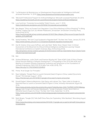 152. “La Déclaration de Montréal pour un Développement Responsable de l’Intelligence Artiﬁcielle,” 
accessed November 19, 2018, https://www.declarationmontreal-iaresponsable.com/. 
153. “Microsoft Professional Program for Artiﬁcial Intelligence,” Microsoft, accessed November 29, 2018, 
https://academy.microsoft.com/en-us/professional-program/tracks/artiﬁcial-intelligence/. 
154. Lucy Suchman, “Corporate Accountability,” Robot Futures, June 11, 2018, 
https://robotfutures.wordpress.com/2018/06/10/corporate-accountability/.  
155. Ben Wagner, “Ethics as Escape From Regulation: From Ethics-Washing to Ethics-Shopping?” In Being 
Proﬁling. Cogitas Ergo Sum, ed. Mireille Hildebrandt. (Amsterdam: Amsterdam University Press, 
forthcoming 2019), 
https://www.privacylab.at/wp-content/uploads/2018/07/Ben_Wagner_Ethics-as-an-Escape-from-Re
gulation_2018_BW9.pdf. 
156. Sandy Parakilas, “We Can’t Trust Facebook to Regulate Itself,” The New York Times, January 20, 2018. 
https://www.nytimes.com/2017/11/19/opinion/facebook-regulation-incentive.html.  
157. Dan M. Greene, Anna Laura Hoffman, and Luke Stark, “Better, Nicer, Clearer, Fairer: A Critical 
Assessment of the Movement for Ethical Artiﬁcial Intelligence and Machine Learning” (Hawaii 
International Conference on System Sciences, Maui, forthcoming 2019), 
http://dmgreene.net/wp-content/uploads/2018/09/Greene-Hoffman-Stark-Better-Nicer-Clearer-Fairer
-HICSS-Final-Submission.pdf.  
158. Ibid. 
159. Andrew McNamara, Justin Smith, and Emerson Murphy-Hill, “Does ACM’s Code of Ethics Change 
Ethical Decision Making in Software Development?,” in Proceedings of the 2018 26th ACM Joint 
Meeting on European Software Engineering Conference and Symposium on the Foundations of 
Software Engineering, ESEC/FSE 2018 (New York: ACM, 2018), 729, 
https://doi.org/10.1145/3236024.3264833. 
160. Pichai, “AI at Google: Our Principles.” 
161. Ryan Gallagher, “Google Plans to Launch Censored Search Engine in China, Leaked Documents 
Reveal,” The Intercept, August 1, 2018, 
https://theintercept.com/2018/08/01/google-china-search-engine-censorship/. 
162. Ronald Deibert, Rebecca Mackinnon, Xiao Qiang, and Lokman Tsui, “Open Letter to Google on 
Reported Plans to Launch a Censored Search Engine in China,” Amnesty International, August 28, 
2018, 
https://www.amnesty.org/en/documents/document/?indexNumber=ASA17%2f9001%2f2018&langu
age=en; Kate Conger and Daisuke Wakabayashi, “Google Employees Protest Secret Work on 
Censored Search Engine for China,” The New York Times, September 10, 2018, 
https://www.nytimes.com/2018/08/16/technology/google-employees-protest-search-censored-chin
a.html. 
163. Mark Bergen, “Google CEO Tells Staff China Plans Are ‘Exploratory’ After Backlash,” Bloomberg August 
17, 2018, 
https://www.bloomberg.com/news/articles/2018-08-17/google-ceo-is-said-to-tell-staff-china-plans-a
re-exploratory. 
   
56 
 