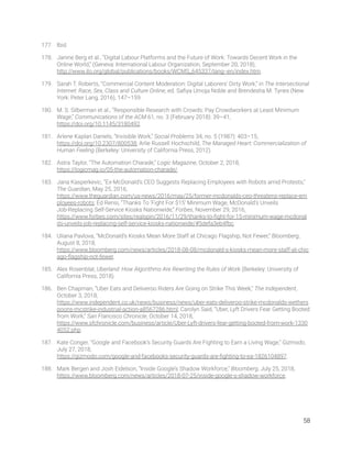 177. Ibid. 
178. Janine Berg et al., “Digital Labour Platforms and the Future of Work: Towards Decent Work in the 
Online World,” (Geneva: International Labour Organization, September 20, 2018), 
http://www.ilo.org/global/publications/books/WCMS_645337/lang--en/index.htm. 
179. Sarah T. Roberts, “Commercial Content Moderation: Digital Laborers’ Dirty Work,” in The Intersectional 
Internet: Race, Sex, Class and Culture Online, ed. Saﬁya Umoja Noble and Brendesha M. Tynes (New 
York: Peter Lang, 2016), 147–159. 
180. M. S. Silberman et al., “Responsible Research with Crowds: Pay Crowdworkers at Least Minimum 
Wage,” Communications of the ACM 61, no. 3 (February 2018): 39–41, 
https://doi.org/10.1145/3180492. 
181. Arlene Kaplan Daniels, “Invisible Work,” Social Problems 34, no. 5 (1987): 403–15, 
https://doi.org/10.2307/800538; Arlie Russell Hochschild, The Managed Heart: Commercialization of 
Human Feeling (Berkeley: University of California Press, 2012). 
182. Astra Taylor, “The Automation Charade,” Logic Magazine, October 2, 2018, 
https://logicmag.io/05-the-automation-charade/. 
183. Jana Kasperkevic, “Ex-McDonald’s CEO Suggests Replacing Employees with Robots amid Protests,” 
The Guardian, May 25, 2016, 
https://www.theguardian.com/us-news/2016/may/25/former-mcdonalds-ceo-threatens-replace-em
ployees-robots; Ed Rensi, “Thanks To ‘Fight For $15’ Minimum Wage, McDonald’s Unveils 
Job-Replacing Self-Service Kiosks Nationwide,” Forbes, November 29, 2016, 
https://www.forbes.com/sites/realspin/2016/11/29/thanks-to-ﬁght-for-15-minimum-wage-mcdonal
ds-unveils-job-replacing-self-service-kiosks-nationwide/#5defa3eb4fbc. 
184. Uliana Pavlova, “McDonald’s Kiosks Mean More Staff at Chicago Flagship, Not Fewer,” Bloomberg, 
August 8, 2018, 
https://www.bloomberg.com/news/articles/2018-08-08/mcdonald-s-kiosks-mean-more-staff-at-chic
ago-ﬂagship-not-fewer. 
185. Alex Rosenblat, Uberland: How Algorithms Are Rewriting the Rules of Work (Berkeley: University of 
California Press, 2018). 
186. Ben Chapman, “Uber Eats and Deliveroo Riders Are Going on Strike This Week,” The Independent, 
October 3, 2018, 
https://www.independent.co.uk/news/business/news/uber-eats-deliveroo-strike-mcdonalds-wethers
poons-mcstrike-industrial-action-a8567286.html; Carolyn Said, “Uber, Lyft Drivers Fear Getting Booted 
from Work,” San Francisco Chronicle, October 14, 2018, 
https://www.sfchronicle.com/business/article/Uber-Lyft-drivers-fear-getting-booted-from-work-1330
4052.php. 
187. Kate Conger, “Google and Facebook’s Security Guards Are Fighting to Earn a Living Wage,” Gizmodo, 
July 27, 2018, 
https://gizmodo.com/google-and-facebooks-security-guards-are-ﬁghting-to-ea-1826104897. 
188. Mark Bergen and Josh Eidelson, “Inside Google’s Shadow Workforce,” Bloomberg, July 25, 2018, 
https://www.bloomberg.com/news/articles/2018-07-25/inside-google-s-shadow-workforce. 
   
58 
 