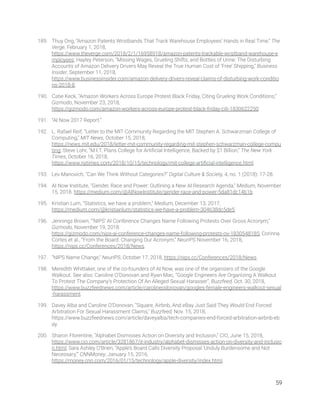 189. Thuy Ong, “Amazon Patents Wristbands That Track Warehouse Employees’ Hands in Real Time,” The 
Verge, February 1, 2018, 
https://www.theverge.com/2018/2/1/16958918/amazon-patents-trackable-wristband-warehouse-e
mployees; Hayley Peterson, “Missing Wages, Grueling Shifts, and Bottles of Urine: The Disturbing 
Accounts of Amazon Delivery Drivers May Reveal the True Human Cost of ‘Free’ Shipping,” Business 
Insider, September 11, 2018, 
https://www.businessinsider.com/amazon-delivery-drivers-reveal-claims-of-disturbing-work-conditio
ns-2018-8. 
190. Catie Keck, “Amazon Workers Across Europe Protest Black Friday, Citing Grueling Work Conditions,” 
Gizmodo, November 23, 2018, 
https://gizmodo.com/amazon-workers-across-europe-protest-black-friday-citi-1830622250. 
191. “AI Now 2017 Report.”  
192. L. Rafael Reif, “Letter to the MIT Community Regarding the MIT Stephen A. Schwarzman College of 
Computing,” MIT News, October 15, 2018, 
https://news.mit.edu/2018/letter-mit-community-regarding-mit-stephen-schwarzman-college-compu
ting; Steve Lohr, “M.I.T. Plans College for Artiﬁcial Intelligence, Backed by $1 Billion,” The New York 
Times, October 16, 2018, 
https://www.nytimes.com/2018/10/15/technology/mit-college-artiﬁcial-intelligence.html. 
193. Lev Manovich, “Can We Think Without Categories?” Digital Culture & Society, 4, no. 1 (2018): 17-28.  
194. AI Now Institute, “Gender, Race and Power: Outlining a New AI Research Agenda,” Medium, November 
15, 2018. https://medium.com/@AINowInstitute/gender-race-and-power-5da81dc14b1b. 
195. Kristian Lum, “Statistics, we have a problem,” Medium, December 13, 2017, 
https://medium.com/@kristianlum/statistics-we-have-a-problem-304638dc5de5.  
196. Jennings Brown, “‘NIPS’ AI Conference Changes Name Following Protests Over Gross Acronym,” 
Gizmodo, November 19, 2018. 
https://gizmodo.com/nips-ai-conference-changes-name-following-protests-ov-1830548185; Corinna 
Cortes et al., “From the Board: Changing Our Acronym,” NeurIPS November 16, 2018, 
https://nips.cc/Conferences/2018/News.  
197. “NIPS Name Change,” NeurIPS, October 17, 2018, https://nips.cc/Conferences/2018/News.  
198. Meredith Whittaker, one of the co-founders of AI Now, was one of the organizers of the Google 
Walkout. See also: Caroline O’Donovan and Ryan Mac, “Google Engineers Are Organizing A Walkout 
To Protest The Company’s Protection Of An Alleged Sexual Harasser”, Buzzfeed, Oct. 30, 2018, 
https://www.buzzfeednews.com/article/carolineodonovan/googles-female-engineers-walkout-sexual
-harassment. 
199. Davey Alba and Caroline O’Donovan, “Square, Airbnb, And eBay Just Said They Would End Forced 
Arbitration For Sexual Harassment Claims,” Buzzfeed, Nov. 15, 2018, 
https://www.buzzfeednews.com/article/daveyalba/tech-companies-end-forced-arbitration-airbnb-eb
ay. 
200. Sharon Florentine, “Alphabet Dismisses Action on Diversity and Inclusion,” CIO, June 15, 2018, 
https://www.cio.com/article/3281867/it-industry/alphabet-dismisses-action-on-diversity-and-inclusio
n.html; Sara Ashley O’Brien, “Apple’s Board Calls Diversity Proposal ‘Unduly Burdensome and Not 
Necessary,’” CNNMoney, January 15, 2016, 
https://money.cnn.com/2016/01/15/technology/apple-diversity/index.html. 
59 
 