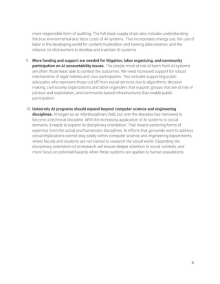  
more responsible form of auditing. The full stack supply chain also includes understanding 
the true environmental and labor costs of AI systems. This incorporates energy use, the use of 
labor in the developing world for content moderation and training data creation, and the 
reliance on clickworkers to develop and maintain AI systems.  
  
9. More funding and support are needed for litigation, labor organizing, and community 
participation on AI accountability issues. The people most at risk of harm from AI systems 
are often those least able to contest the outcomes. We need increased support for robust 
mechanisms of legal redress and civic participation. This includes supporting public 
advocates who represent those cut off from social services due to algorithmic decision 
making, civil society organizations and labor organizers that support groups that are at risk of 
job loss and exploitation, and community-based infrastructures that enable public 
participation.  
 
10. University AI programs should expand beyond computer science and engineering 
disciplines. AI began as an interdisciplinary ﬁeld, but over the decades has narrowed to 
become a technical discipline. With the increasing application of AI systems to social 
domains, it needs to expand its disciplinary orientation. That means centering forms of 
expertise from the social and humanistic disciplines. AI efforts that genuinely wish to address 
social implications cannot stay solely within computer science and engineering departments, 
where faculty and students are not trained to research the social world. Expanding the 
disciplinary orientation of AI research will ensure deeper attention to social contexts, and 
more focus on potential hazards when these systems are applied to human populations.  
   
6 
 