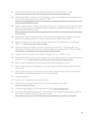 201. Tom Simonite, “AI Is the Future - But Where Are the Women?,” Wired, August 17, 2018, 
https://www.wired.com/story/artiﬁcial-intelligence-researchers-gender-imbalance/. 
202. Jackie Snow, “‘We’re in a Diversity Crisis:’ Cofounder of Black in AI on What’s Poisoning Algorithms in 
Our Lives,” MIT Technology Review, February 14, 2018, 
https://www.technologyreview.com/s/610192/were-in-a-diversity-crisis-black-in-ais-founder-on-what
s-poisoning-the-algorithms-in-our/. 
203. Paula A. Johnson, Sheila E. Widnall, and Frazier F. Benya, eds., Sexual Harassment of Women: Climate, 
Culture, and Consequences in Academic Sciences, Engineering, and Medicine (Washington, DC: The 
National Academies Press, 2018), 
https://www.nap.edu/catalog/24994/sexual-harassment-of-women-climate-culture-and-consequenc
es-in-academic. 
204. Caroline Clark Hayes, “Computer Science: The Incredible Shrinking Woman,” in Gender Codes: Why 
Women Are Leaving Computing, ed. Thomas J Misa (Hoboken: Wiley, 2010), 25–50. 
205. Dale Strok, “Women in AI,” IEEE Expert: Intelligent Systems and Their Applications 7, no. 4 (August 
1992): 7–22, https://doi.org/10.1109/64.153460. 
206. “Barriers to Equality in Academia: Women in Computer Science at M.I.T.” (Cambridge, MA: The 
Laboratory of Computer Science and the Artiﬁcial Intelligence Laboratory at M.I.T., February 1983), 
https://homes.cs.washington.edu/~lazowska/mit/Images/title.pdf. 
207. Langdon Winner, “Do Artifacts Have Politics?,” Daedalus 109, no. 1 (1980): 121–36. 
208. Stephen Merity, “Bias is not just in our datasets, it’s in our conferences and community,” Smerity.com, 
December 11, 2017, https://smerity.com/articles/2017/bias_not_just_in_datasets.html. 
209. Dastin, “Amazon scraps secret AI recruiting tool that showed bias against women.”  
210. Saﬁya U. Noble, Algorithms of Oppression: How Search Engines Reinforce Racism, (New York: NYU 
Press, 2018);  
211. Clemens Apprich, Wendy Hui Kyong Chun, Florian Cramer, and Hito Steyerl, Pattern Discrimination 
(Minneapolis: University of Minnesota Press, forthcoming 2019).  
212. “Litigating Algorithms.” 
213. Reisman et al., “Algorithmic Impact Assessments.” 
214. “CPSR History,” Computer Professionals for Social Responsibility, June 1, 2005, 
http://cpsr.org/about/history/. 
215. “The Never Again Pledge,” accessed November 29, 2018, http://neveragain.tech/ 
216. Scott Shane and Daisuke Wakabayashi, “‘The Business of War:’ Google Employees Protest Work for 
the Pentagon,” The New York Times, November 2, 2018, 
https://www.nytimes.com/2018/04/04/technology/google-letter-ceo-pentagon-project.html. 
   
60 
 