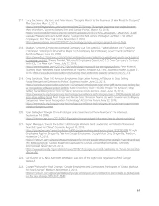 217. Lucy Suchman, Lilly Irani, and Peter Asaro, “Google’s March to the Business of War Must Be Stopped,” 
The Guardian, May 16, 2018, 
https://www.theguardian.com/commentisfree/2018/may/16/google-business-war-project-maven; 
Mary Wareham, “Letter to Sergey Brin and Sundar Pichai,” March 13, 2018, 
https://www.stopkillerrobots.org/wp-content/uploads/2018/04/KRC_LtrGoogle_12March2018.pdf; 
Daisuke Wakabayashi and Scott Shane, “Google Will Not Renew Pentagon Contract That Upset 
Employees,” The New York Times, November 2, 2018, 
https://www.nytimes.com/2018/06/01/technology/google-pentagon-project-maven.html. 
218. Shaban, “Amazon Employees Demand Company Cut Ties with ICE;” “Who’s Behind Ice?;” Caroline 
O’Donovan, “Employees Of Another Major Tech Company Are Petitioning Government Contracts,” 
BuzzFeed News, June 26, 2018, 
https://www.buzzfeednews.com/article/carolineodonovan/salesforce-employees-push-back-against
-company-contract; Sheera Frenkel, “Microsoft Employees Question C.E.O. Over Company’s Contract 
With ICE,” The New York Times, July 27, 2018, 
https://www.nytimes.com/2018/07/26/technology/microsoft-ice-immigration.html; Peter Kotecki, 
“Burning Man Protesters Raise Awareness of Palantir, Amazon ICE Ties,” Business Insider, August 31, 
2018, https://www.businessinsider.com/burning-man-protestors-palantir-amazon-ice-2018-8. 
219. Greg Sandoval, “Over 100 Amazon Employees Sign Letter Asking Jeff Bezos to Stop Selling 
Facial-Recognition Software to Police,” Business Insider, June 22, 2018, 
https://www.businessinsider.com/over-100-amazon-employees-sign-letter-jeff-bezos-stop-selling-fac
ial-recognition-software-police-2018-6; Kade Crockford, “Over 150,000 People Tell Amazon: Stop 
Selling Facial Recognition Tech to Police,” American Civil Liberties Union, June 18, 2018, 
https://www.aclu.org/blog/privacy-technology/surveillance-technologies/over-150000-people-tell-am
azon-stop-selling-facial; Matt Cagle and Nicole Ozer, “Amazon Teams Up With Government to Deploy 
Dangerous New Facial Recognition Technology,” ACLU Free Future, May 22, 2018, 
https://www.aclu.org/blog/privacy-technology/surveillance-technologies/amazon-teams-governmen
t-deploy-dangerous-new. 
220. Ryan Gallagher “Google China Prototype Links Searches to Phone Numbers” The Intercept, 
September 14, 2018, 
https://theintercept.com/2018/09/14/google-china-prototype-links-searches-to-phone-numbers/. 
221. Bryan Menegus, “Here’s the Letter 1,400 Google Workers Sent Leadership in Protest of Censored 
Search Engine for China,” Gizmodo, August 16, 2018, 
https://gizmodo.com/heres-the-letter-1-400-google-workers-sent-leadership-i-1828393599; Google 
Employees Against Dragonﬂy, “We Are Google Employees. Google Must Drop Dragonﬂy.,” Medium, 
November 27, 2018, 
https://medium.com/@googlersagainstdragonﬂy/we-are-google-employees-google-must-drop-drago
nﬂy-4c8a30c5e5eb; “Google Must Not Capitulate to China’s Censorship Demands,” Amnesty 
International, November 28, 2018, 
https://www.amnesty.org/en/latest/news/2018/11/google-must-not-capitulate-to-chinas-censorship
-demands/. 
222. Co-founder of AI Now, Meredith Whittaker, was one of the eight core organizers of the Google 
Walkout.  
223. Google Walkout for Real Change, “Google Employees and Contractors Participate in ‘Global Walkout 
for Real Change,’” Medium, November 2, 2018, 
https://medium.com/@GoogleWalkout/google-employees-and-contractors-participate-in-global-walk
out-for-real-change-389c65517843. 
61 
 