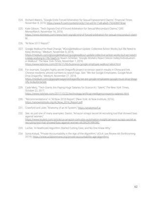 224. Richard Waters, “Google Ends Forced Arbitration for Sexual Harassment Claims,” Financial Times, 
November 8, 2018, https://www.ft.com/content/ce3c11ec-e37e-11e8-a6e5-792428919cee. 
225. Kate Gibson, “Tech Signals End of Forced Arbitration for Sexual Misconduct Claims,” CBS 
MoneyWatch, November 16, 2018, 
https://www.cbsnews.com/news/tech-signals-end-of-forced-arbitration-for-sexual-misconduct-claim
s/. 
226. “AI Now 2017 Report.” 
227. Google Walkout for Real Change, “#GoogleWalkout Update: Collective Action Works, but We Need to 
Keep Working.,” Medium, November 8, 2018, 
https://medium.com/@GoogleWalkout/googlewalkout-update-collective-action-works-but-we-need-t
o-keep-working-b17f673ad513; Noam Scheiber, “Google Workers Reject Silicon Valley Individualism 
in Walkout,” The New York Times, November 7, 2018, 
https://www.nytimes.com/2018/11/06/business/google-employee-walkout-labor.html. 
228. For example, Google’s highly secret Dragonﬂy project to censor search results in China and link 
Chinese residents’ phone numbers to search logs. See: “We Are Google Employees. Google Must 
Drop Dragonﬂy.,” Medium, November 27, 2018, 
https://medium.com/@googlersagainstdragonﬂy/we-are-google-employees-google-must-drop-drago
nﬂy-4c8a30c5e5eb. 
229. Cade Metz, “Tech Giants Are Paying Huge Salaries for Scarce A.I. Talent,” The New York Times, 
October 22, 2017, 
https://www.nytimes.com/2017/10/22/technology/artiﬁcial-intelligence-experts-salaries.html.  
230. “Recommendations” in “AI Now 2016 Report,” (New York: AI Now Institute, 2016), 
https://ainowinstitute.org/AI_Now_2016_Report.pdf. 
231. Crawford and Joler, “Anatomy of an AI System,” https://anatomyof.ai. 
232. See, as just one of many examples: Dastin, “Amazon scraps secret AI recruiting tool that showed bias 
against women,” 
https://www.reuters.com/article/us-amazon-com-jobs-automation-insight/amazon-scraps-secret-ai-
recruiting-tool-that-showed-bias-against-women-idUSKCN1MK08G. 
233. Lecher, “A Healthcare Algorithm Started Cutting Care, and No One Knew Why.”  
234. Sonia Katyal, “Private Accountability in the Age of the Algorithm,” UCLA Law Review 66 (forthcoming 
2019), https://www.uclalawreview.org/private-accountability-age-algorithm/. 
62 
 