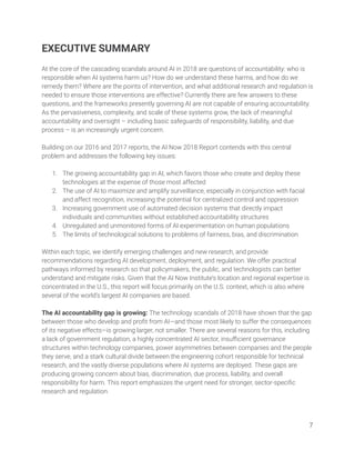 EXECUTIVE SUMMARY 
 
At the core of the cascading scandals around AI in 2018 are questions of accountability: who is 
responsible when AI systems harm us? How do we understand these harms, and how do we 
remedy them? Where are the points of intervention, and what additional research and regulation is 
needed to ensure those interventions are effective? Currently there are few answers to these 
questions, and the frameworks presently governing AI are not capable of ensuring accountability. 
As the pervasiveness, complexity, and scale of these systems grow, the lack of meaningful 
accountability and oversight – including basic safeguards of responsibility, liability, and due 
process – is an increasingly urgent concern. 
 
Building on our 2016 and 2017 reports, the AI Now 2018 Report contends with this central 
problem and addresses the following key issues: 
 
1. The growing accountability gap in AI, which favors those who create and deploy these 
technologies at the expense of those most affected 
2. The use of AI to maximize and amplify surveillance, especially in conjunction with facial 
and affect recognition, increasing the potential for centralized control and oppression 
3. Increasing government use of automated decision systems that directly impact 
individuals and communities without established accountability structures 
4. Unregulated and unmonitored forms of AI experimentation on human populations  
5. The limits of technological solutions to problems of fairness, bias, and discrimination  
 
Within each topic, we identify emerging challenges and new research, and provide 
recommendations regarding AI development, deployment, and regulation. We offer practical 
pathways informed by research so that policymakers, the public, and technologists can better 
understand and mitigate risks. Given that the AI Now Institute’s location and regional expertise is 
concentrated in the U.S., this report will focus primarily on the U.S. context, which is also where 
several of the world’s largest AI companies are based.  
 
The AI accountability gap is growing: The technology scandals of 2018 have shown that the gap 
between those who develop and proﬁt from AI—and those most likely to suffer the consequences 
of its negative effects—is growing larger, not smaller. There are several reasons for this, including 
a lack of government regulation, a highly concentrated AI sector, insuﬃcient governance 
structures within technology companies, power asymmetries between companies and the people 
they serve, and a stark cultural divide between the engineering cohort responsible for technical 
research, and the vastly diverse populations where AI systems are deployed. These gaps are 
producing growing concern about bias, discrimination, due process, liability, and overall 
responsibility for harm. This report emphasizes the urgent need for stronger, sector-speciﬁc 
research and regulation.  
 
7 
 