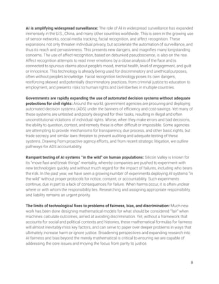AI is amplifying widespread surveillance: The role of AI in widespread surveillance has expanded 
immensely in the U.S., China, and many other countries worldwide. This is seen in the growing use 
of sensor networks, social media tracking, facial recognition, and affect recognition. These 
expansions not only threaten individual privacy, but accelerate the automation of surveillance, and 
thus its reach and pervasiveness. This presents new dangers, and magniﬁes many longstanding 
concerns. The use of affect recognition, based on debunked pseudoscience, is also on the rise. 
Affect recognition attempts to read inner emotions by a close analysis of the face and is 
connected to spurious claims about people’s mood, mental health, level of engagement, and guilt 
or innocence. This technology is already being used for discriminatory and unethical purposes, 
often without people’s knowledge. Facial recognition technology poses its own dangers, 
reinforcing skewed and potentially discriminatory practices, from criminal justice to education to 
employment, and presents risks to human rights and civil liberties in multiple countries. 
 
Governments are rapidly expanding the use of automated decision systems without adequate 
protections for civil rights: Around the world, government agencies are procuring and deploying 
automated decision systems (ADS) under the banners of eﬃciency and cost-savings. Yet many of 
these systems are untested and poorly designed for their tasks, resulting in illegal and often 
unconstitutional violations of individual rights. Worse, when they make errors and bad decisions, 
the ability to question, contest, and remedy these is often diﬃcult or impossible. Some agencies 
are attempting to provide mechanisms for transparency, due process, and other basic rights, but 
trade secrecy and similar laws threaten to prevent auditing and adequate testing of these 
systems. Drawing from proactive agency efforts, and from recent strategic litigation, we outline 
pathways for ADS accountability. 
 
Rampant testing of AI systems “in the wild” on human populations: Silicon Valley is known for 
its “move fast and break things” mentality, whereby companies are pushed to experiment with 
new technologies quickly and without much regard for the impact of failures, including who bears 
the risk. In the past year, we have seen a growing number of experiments deploying AI systems “in 
the wild” without proper protocols for notice, consent, or accountability. Such experiments 
continue, due in part to a lack of consequences for failure. When harms occur, it is often unclear 
where or with whom the responsibility lies. Researching and assigning appropriate responsibility 
and liability remains an urgent priority. 
 
The limits of technological ﬁxes to problems of fairness, bias, and discrimination: Much new 
work has been done designing mathematical models for what should be considered “fair” when 
machines calculate outcomes, aimed at avoiding discrimination. Yet, without a framework that 
accounts for social and political contexts and histories, these mathematical formulas for fairness 
will almost inevitably miss key factors, and can serve to paper over deeper problems in ways that 
ultimately increase harm or ignore justice. Broadening perspectives and expanding research into 
AI fairness and bias beyond the merely mathematical is critical to ensuring we are capable of 
addressing the core issues and moving the focus from parity to justice. 
 
8 
 