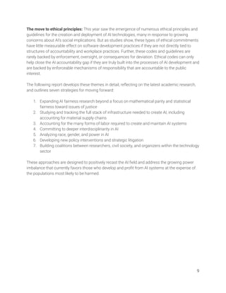 The move to ethical principles: This year saw the emergence of numerous ethical principles and 
guidelines for the creation and deployment of AI technologies, many in response to growing 
concerns about AI’s social implications. But as studies show, these types of ethical commitments 
have little measurable effect on software development practices if they are not directly tied to 
structures of accountability and workplace practices. Further, these codes and guidelines are 
rarely backed by enforcement, oversight, or consequences for deviation. Ethical codes can only 
help close the AI accountability gap if they are truly built into the processes of AI development and 
are backed by enforceable mechanisms of responsibility that are accountable to the public 
interest. 
 
The following report develops these themes in detail, reﬂecting on the latest academic research, 
and outlines seven strategies for moving forward: 
  
1. Expanding AI fairness research beyond a focus on mathematical parity and statistical 
fairness toward issues of justice 
2. Studying and tracking the full stack of infrastructure needed to create AI, including 
accounting for material supply chains 
3. Accounting for the many forms of labor required to create and maintain AI systems 
4. Committing to deeper interdisciplinarity in AI  
5. Analyzing race, gender, and power in AI 
6. Developing new policy interventions and strategic litigation 
7. Building coalitions between researchers, civil society, and organizers within the technology 
sector  
 
These approaches are designed to positively recast the AI ﬁeld and address the growing power 
imbalance that currently favors those who develop and proﬁt from AI systems at the expense of 
the populations most likely to be harmed.  
   
9 
 