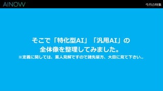 そこで「特化型AI」「汎用AI」の
全体像を整理してみました。
※定義に関しては、素人見解ですので諸先輩方、大目に見て下さい..
今月の特集
 