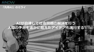 「汎用AI」のミライ
AIが自律して社会問題の解決を行う
人間の予測を遥かに超えたアイデアも実行する
 