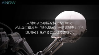 人間のような脳を持たないので
どんなに優れた「特化型AI」を研究開発しても
「汎用AI」を作ることはできない。
 