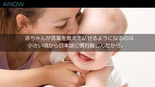 赤ちゃんが言葉を覚えて話せるようになるのは
小さい頃から日本語に慣れ親しんだから。
 