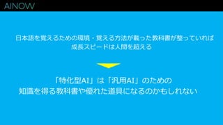 日本語を覚えるための環境・覚える方法が載った教科書が整っていれば
成長スピードは人間を超える
「特化型AI」は「汎用AI」のための
知識を得る教科書や優れた道具になるのかもしれない
 