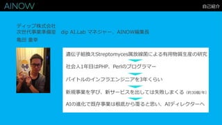 自己紹介
亀田 重幸
ディップ株式会社
次世代事業準備室 dip AI.Lab マネジャー、AINOW編集長
遺伝子組換えStreptomyces属放線菌による有用物質生産の研究
社会人1年目はPHP、Perlのプログラマー
新規事業を学び、新サービスを出しては失敗しまくる（約30個/年）
バイトルのインフラエンジニアを3年くらい
AIの進化で既存事業は根底から覆ると思い、AIディレクターへ
 