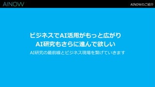 AINOWのご紹介
ビジネスでAI活用がもっと広がり
AI研究もさらに進んで欲しい
AI研究の最前線とビジネス現場を繋げていきます
 