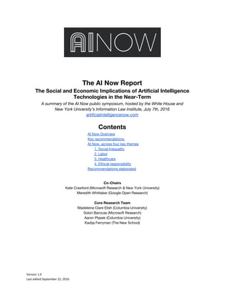 The AI Now Report
The Social and Economic Implications of Artificial Intelligence
Technologies in the Near-Term
A summary of the AI Now public symposium, hosted by the White House and
New York University’s Information Law Institute, July 7th, 2016
artificialintelligencenow.com
Contents
AI Now Overview
Key recommendations:
AI Now, across four key themes
1. Social Inequality
2. Labor
3. Healthcare
4. Ethical responsibility
Recommendations elaborated
Co-Chairs
Kate Crawford (Microsoft Research & New York University)
Meredith Whittaker (Google Open Research)
Core Research Team
Madeleine Clare Elish (Columbia University)
Solon Barocas (Microsoft Research)
Aaron Plasek (Columbia University)
Kadija Ferryman (The New School)
Version 1.0
Last edited September 22, 2016
 