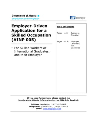 Employer-Driven                             Table of Contents

Application for a                           Pages i to iii:   Overview,
Skilled Occupation                                            Checklist


(AINP 005)                                  Pages 1 to 3:     Employer,
_____________________________________                         Candidate,
                                                              Job,
• For Skilled Workers or                                      Signatures

  International Graduates,
  and their Employer




             If you need further help, please contact the
      Immigrate to Alberta Information Service (I2A Info Service):

                  Toll-free in Alberta: 1-877-427-6419
                Telephone: (Canada 001) (780) 427-6419
                        Email: ainp.info@gov.ab.ca
 