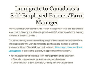 Immigrate to Canada as a
Self-Employed Farmer/Farm
Manager
Are you a farm owner/operator with proven management skills and the financial
resources to develop a sustainable growth­oriented primary production farming
business in Alberta, Canada?
The Alberta Immigrant Nominee Program (AINP) can nominate individual farm
owner/operators who want to immigrate, purchase and manage a farming
business in Alberta.The AINP works closely with Alberta Agriculture and Rural
Development to assess the eligibility of applicants in this category.
● You must prove that you have farm management skills shown by:
○ Financial documentation of your existing farm business
○ Documentation of your education, training and work experience
 