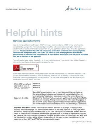 AINP-Helpful Hints for Forms (2014/10)
Which AINP forms have
a bar code to send in
with your application?
AINP 003
AINP 005
AINP 001
Document Checklist
Each AINP stream/category has its own ‘Document Checklist’ listing all
the required documents you must include with your application form for
a complete AINP application. Make sure you print the correct ‘Document
Checklist’ for the stream/category you are applying under and check off all the
items you are including. Arrange your documents in the order they appear in
the checklist. Do not staple or place the documents in a binder. Applications
will be returned if the documents listed are not included with your application.
Important Note: Make sure the identification number is the same on all pages of the application,
including the bar code page. The identification number is on the lower right side of each page of the
application. Your application will be returned to you if any identification numbers are different. Print all
pages of the application at one time, including the bar code page, to be sure all identification numbers
are the same. If you are completing more than one AINP application form (e.g. AINP 003 and AINP 005),
the identification numbers will be different for each form. If you need to make changes to any of the
pages, do so, then SAVE and PRINT the entire application again.
Bar code application forms
Alberta Immigrant Nominee Program (AINP) forms are electronic forms in PDF format which can be
completed by typing in the information and printing it for submission. Completing the information
electronically is faster, easier and reduces errors on your application. Errors slow down the application
process. Please note that the AINP will only accept application forms that have been completed
electronically and printed with a bar code. The option to print an empty form is available for
personal use or administrative purposes only. A hand-written application form will not be accepted
and will be returned to the applicant.
You will need at least Adobe Reader 8.1 to fill out the applications, if you do not have Adobe Reader 8.1,
click on the icon below to download the program for free.
Some AINP application forms will have bar codes that are created when you complete the form. A bar
code is a small label of sqaures or lines representing data that can be read by a computer. Be sure
to include the bar code page with your application. The bar code will appear on the last page of your
application form only after it is printed.
Helpful hints	
Alberta Immigrant Nominee Program
 