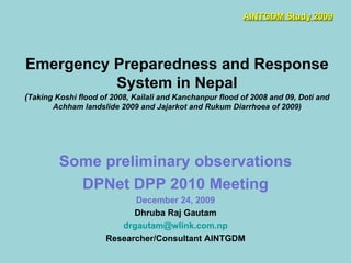 Emergency Preparedness and Response System in Nepal ( Taking Koshi flood of 2008, Kailali and Kanchanpur flood of 2008 and 09, Doti and Achham landslide 2009 and Jajarkot and Rukum Diarrhoea of 2009) Some preliminary observations DPNet DPP 2010 Meeting December 24, 2009 Dhruba Raj Gautam [email_address] Researcher/Consultant AINTGDM AINTGDM Study 2009 
