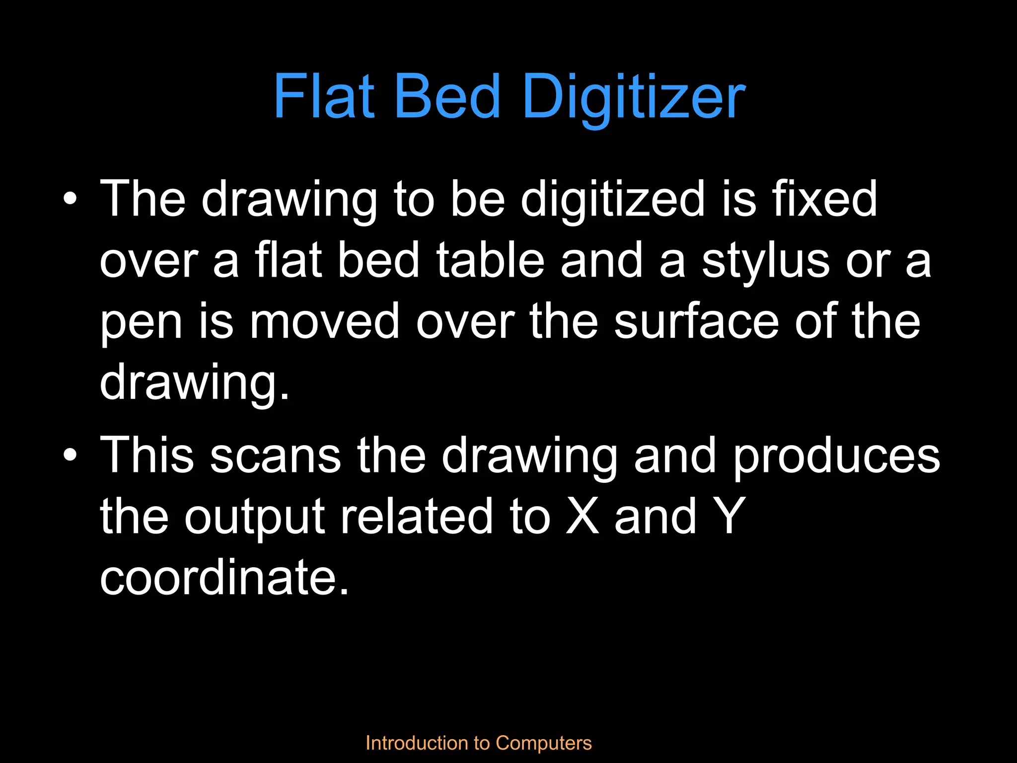 Introduction to Computers
Flat Bed Digitizer
• The drawing to be digitized is fixed
over a flat bed table and a stylus or a
pen is moved over the surface of the
drawing.
• This scans the drawing and produces
the output related to X and Y
coordinate.
 