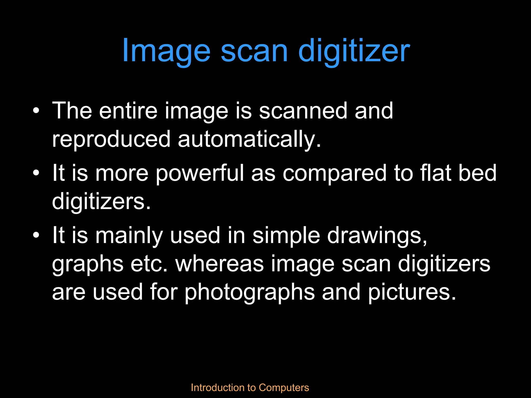 Introduction to Computers
Image scan digitizer
• The entire image is scanned and
reproduced automatically.
• It is more powerful as compared to flat bed
digitizers.
• It is mainly used in simple drawings,
graphs etc. whereas image scan digitizers
are used for photographs and pictures.
 