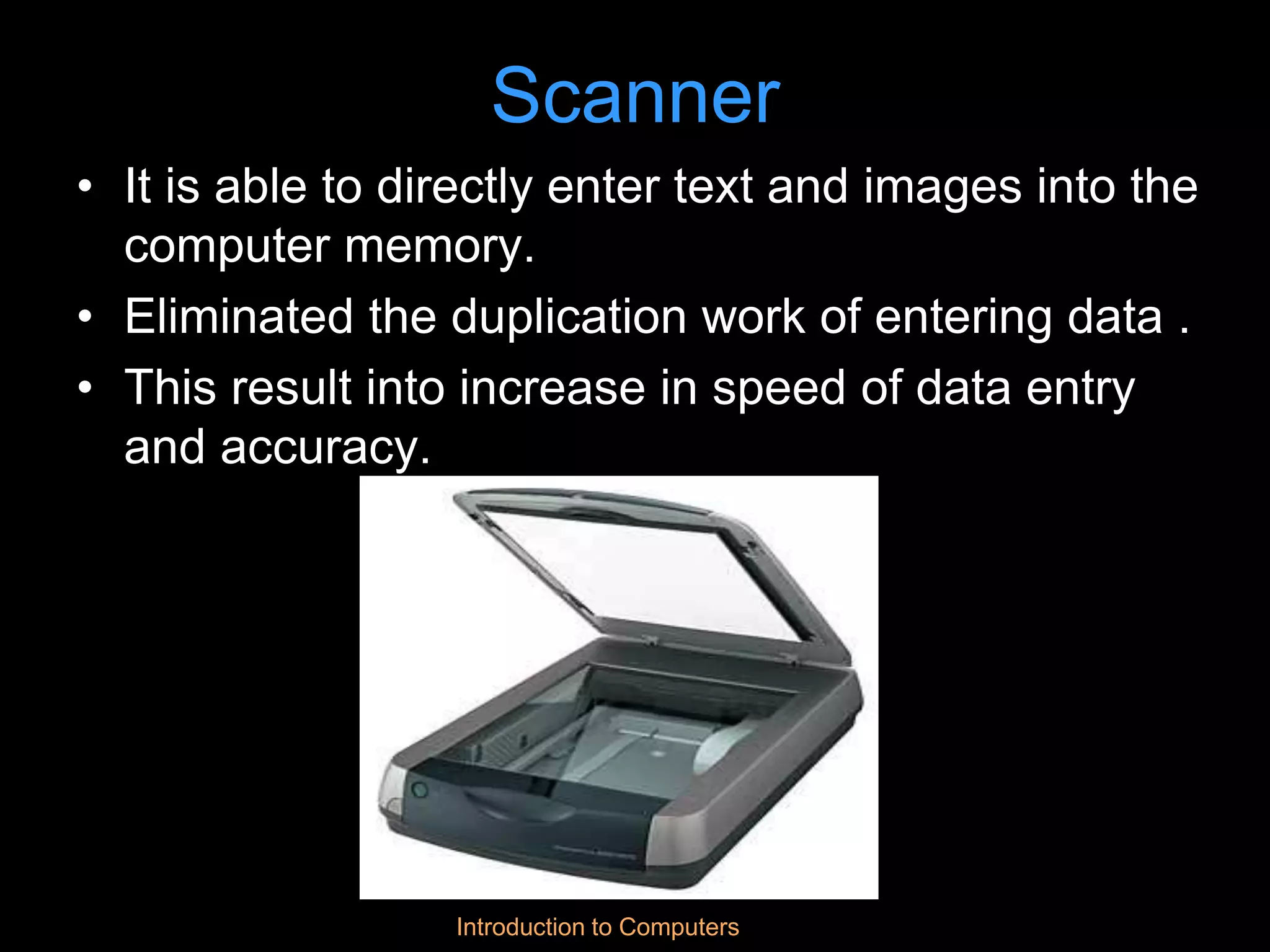 Introduction to Computers
Scanner
• It is able to directly enter text and images into the
computer memory.
• Eliminated the duplication work of entering data .
• This result into increase in speed of data entry
and accuracy.
 
