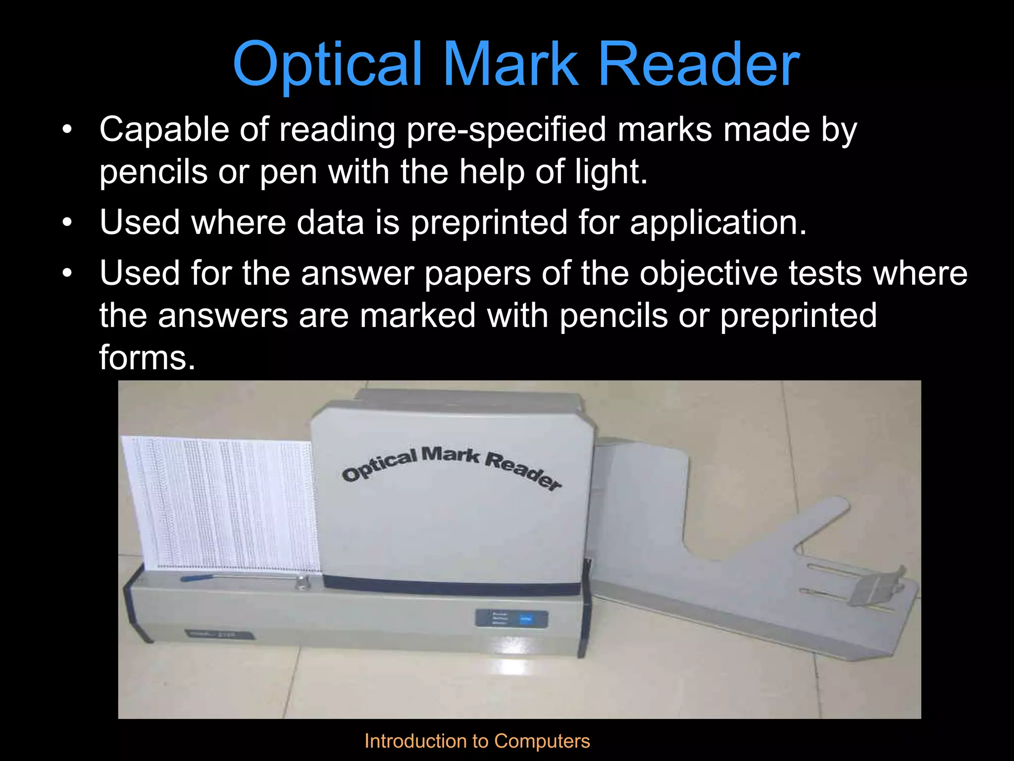 Introduction to Computers
Optical Mark Reader
• Capable of reading pre-specified marks made by
pencils or pen with the help of light.
• Used where data is preprinted for application.
• Used for the answer papers of the objective tests where
the answers are marked with pencils or preprinted
forms.
 